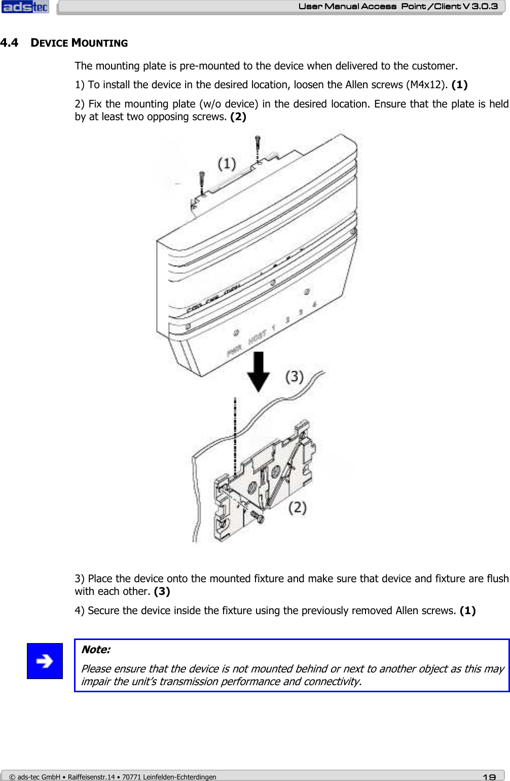    User ManualUser ManualUser ManualUser Manual Access  Point /Client V 3.0.3 Access  Point /Client V 3.0.3 Access  Point /Client V 3.0.3 Access  Point /Client V 3.0.3    © ads-tec GmbH • Raiffeisenstr.14 • 70771 Leinfelden-Echterdingen 19191919 4.4 DEVICE MOUNTING The mounting plate is pre-mounted to the device when delivered to the customer. 1) To install the device in the desired location, loosen the Allen screws (M4x12). (1) 2) Fix the mounting plate (w/o device) in the desired location. Ensure that the plate is held by at least two opposing screws. (2)   3) Place the device onto the mounted fixture and make sure that device and fixture are flush with each other. (3) 4) Secure the device inside the fixture using the previously removed Allen screws. (1)   Note: Please ensure that the device is not mounted behind or next to another object as this may impair the unit’s transmission performance and connectivity.  
