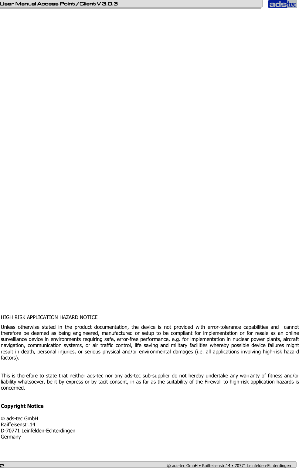    User ManualUser ManualUser ManualUser Manual Access Point /Client Access Point /Client Access Point /Client Access Point /Client V 3.0.3 V 3.0.3 V 3.0.3 V 3.0.3    2222    © ads-tec GmbH • Raiffeisenstr.14 • 70771 Leinfelden-Echterdingen                                          HIGH RISK APPLICATION HAZARD NOTICE  Unless  otherwise  stated  in  the  product  documentation,  the  device  is  not  provided  with  error-tolerance  capabilities  and    cannot therefore  be  deemed as being engineered, manufactured  or setup to be compliant for implementation or for  resale  as  an online surveillance device in environments requiring safe, error-free performance, e.g. for implementation in nuclear power plants, aircraft navigation,  communication  systems,  or  air  traffic  control,  life  saving  and  military  facilities  whereby  possible  device  failures  might result in death, personal injuries, or serious physical and/or environmental damages (i.e. all applications involving high-risk hazard factors).   This is therefore to state that neither ads-tec nor any ads-tec sub-supplier do not hereby undertake any warranty of fitness and/or liability whatsoever, be it by express or by tacit consent, in as far as the suitability of the Firewall to high-risk application hazards is concerned.   Copyright Notice   ads-tec GmbH Raiffeisenstr.14 D-70771 Leinfelden-Echterdingen Germany   