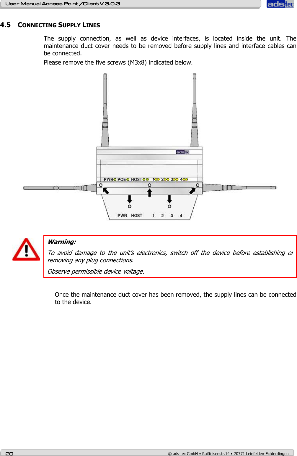    User ManualUser ManualUser ManualUser Manual Access Point /Client Access Point /Client Access Point /Client Access Point /Client V 3.0.3 V 3.0.3 V 3.0.3 V 3.0.3    20202020    © ads-tec GmbH • Raiffeisenstr.14 • 70771 Leinfelden-Echterdingen 4.5 CONNECTING SUPPLY LINES The  supply  connection,  as  well  as  device  interfaces,  is  located  inside  the  unit.  The maintenance duct cover needs to be removed before  supply lines and interface cables can be connected.  Please remove the five screws (M3x8) indicated below.    Warning: To  avoid  damage  to  the  unit’s  electronics,  switch  off  the  device  before  establishing  or removing any plug connections. Observe permissible device voltage.  Once the maintenance duct cover has been removed, the supply lines can be connected to the device. 