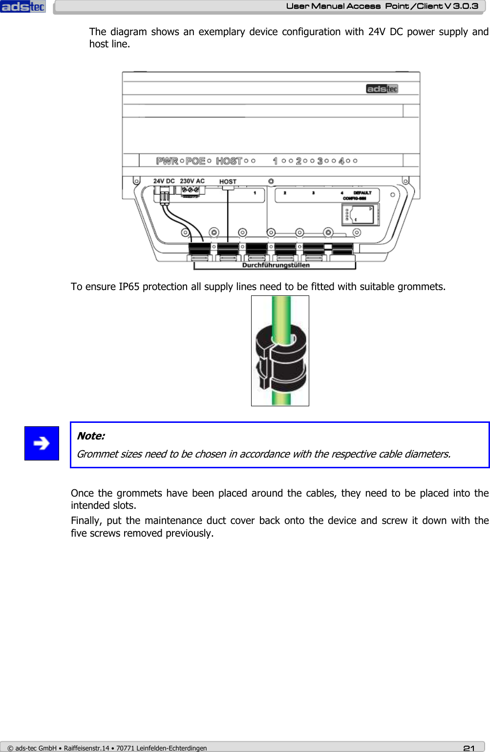    User ManualUser ManualUser ManualUser Manual Access  Point /Client V 3.0.3 Access  Point /Client V 3.0.3 Access  Point /Client V 3.0.3 Access  Point /Client V 3.0.3    © ads-tec GmbH • Raiffeisenstr.14 • 70771 Leinfelden-Echterdingen 21212121 The diagram shows an exemplary device  configuration with  24V  DC power supply and host line.  To ensure IP65 protection all supply lines need to be fitted with suitable grommets.     Note: Grommet sizes need to be chosen in accordance with the respective cable diameters.  Once the grommets have  been placed around the  cables, they need to  be placed  into the intended slots. Finally,  put  the maintenance duct  cover  back onto  the  device  and  screw it  down with the five screws removed previously. 