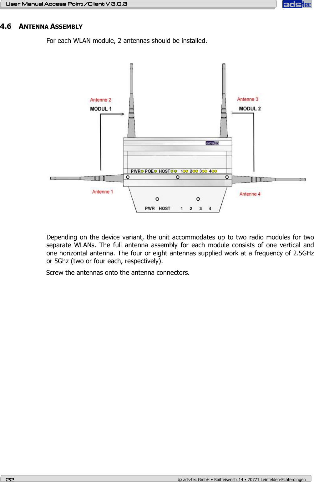    User ManualUser ManualUser ManualUser Manual Access Point /Client Access Point /Client Access Point /Client Access Point /Client V 3.0.3 V 3.0.3 V 3.0.3 V 3.0.3    22222222    © ads-tec GmbH • Raiffeisenstr.14 • 70771 Leinfelden-Echterdingen 4.6 ANTENNA ASSEMBLY    For each WLAN module, 2 antennas should be installed.    Depending on the device variant, the unit accommodates up to two radio modules for two separate  WLANs.  The  full  antenna  assembly  for  each  module  consists  of  one  vertical  and one horizontal antenna. The four or eight antennas supplied work at a frequency of 2.5GHz or 5Ghz (two or four each, respectively).  Screw the antennas onto the antenna connectors.   