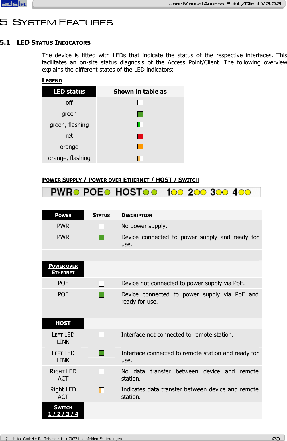    User ManualUser ManualUser ManualUser Manual Access  Point /Client V 3.0.3 Access  Point /Client V 3.0.3 Access  Point /Client V 3.0.3 Access  Point /Client V 3.0.3    © ads-tec GmbH • Raiffeisenstr.14 • 70771 Leinfelden-Echterdingen 23232323 5555 SSSSYYYYSTEMSTEMSTEMSTEM    FFFFEATURESEATURESEATURESEATURES    5.1 LED STATUS INDICATORS The  device  is  fitted  with  LEDs  that  indicate  the  status  of  the  respective  interfaces.  This facilitates  an  on-site  status  diagnosis  of  the  Access  Point/Client.  The  following  overview explains the different states of the LED indicators:  LEGEND LED status  Shown in table as off  green   green, flashing  ret   orange  orange, flashing    POWER SUPPLY / POWER OVER ETHERNET / HOST / SWITCH   POWER STATUS  DESCRIPTION PWR   No power supply. PWR   Device  connected  to  power  supply  and  ready  for use.  POWER OVER ETHERNET    POE   Device not connected to power supply via PoE. POE   Device  connected  to  power  supply  via  PoE  and ready for use.  HOST   LEFT LED LINK  Interface not connected to remote station. LEFT LED LINK  Interface connected to remote station and ready for use. RIGHT LED ACT  No  data  transfer  between  device  and  remote station. Right LED ACT   Indicates data transfer between device and remote station. SWITCH 1 / 2 / 3 / 4   