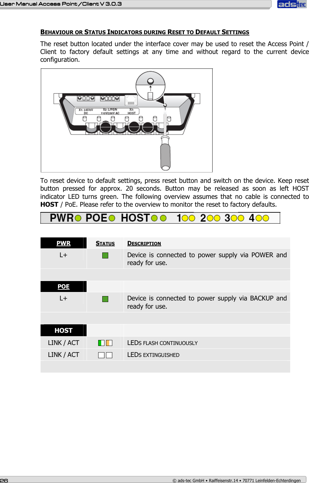    User ManualUser ManualUser ManualUser Manual Access Point /Client Access Point /Client Access Point /Client Access Point /Client V 3.0.3 V 3.0.3 V 3.0.3 V 3.0.3    26262626    © ads-tec GmbH • Raiffeisenstr.14 • 70771 Leinfelden-Echterdingen  BEHAVIOUR OR STATUS INDICATORS DURING RESET TO DEFAULT SETTINGS The reset button located under the interface cover may be used to reset the Access Point / Client  to  factory  default  settings  at  any  time  and  without  regard  to  the  current  device configuration.  To reset device to default settings, press reset button and switch on the device. Keep reset button  pressed  for  approx.  20  seconds.  Button  may  be  released  as  soon  as  left  HOST indicator  LED  turns  green.  The  following  overview  assumes  that  no  cable  is  connected  to HOST / PoE. Please refer to the overview to monitor the reset to factory defaults.   PWR  STATUS  DESCRIPTION L+   Device  is  connected  to  power  supply  via  POWER  and ready for use.  POE     L+   Device is  connected  to power  supply via BACKUP and ready for use.  HOST    LINK / ACT      LEDS FLASH CONTINUOUSLY LINK / ACT      LEDS EXTINGUISHED  