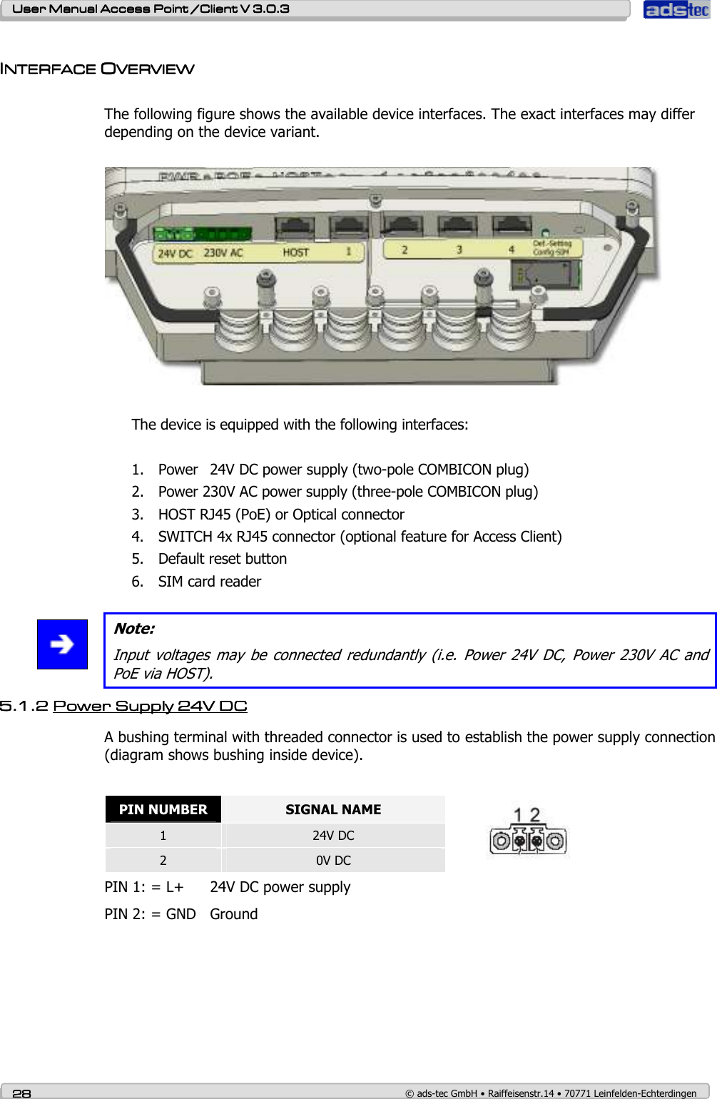    User ManualUser ManualUser ManualUser Manual Access Point /Client Access Point /Client Access Point /Client Access Point /Client V 3.0.3 V 3.0.3 V 3.0.3 V 3.0.3    28282828    © ads-tec GmbH • Raiffeisenstr.14 • 70771 Leinfelden-Echterdingen  IIIINTERFACE NTERFACE NTERFACE NTERFACE OOOOVERVIEWVERVIEWVERVIEWVERVIEW     The following figure shows the available device interfaces. The exact interfaces may differ depending on the device variant.    The device is equipped with the following interfaces:  1. Power  24V DC power supply (two-pole COMBICON plug) 2. Power 230V AC power supply (three-pole COMBICON plug) 3. HOST RJ45 (PoE) or Optical connector 4. SWITCH 4x RJ45 connector (optional feature for Access Client) 5. Default reset button 6. SIM card reader   Note: Input  voltages  may  be  connected  redundantly  (i.e.  Power  24V  DC, Power  230V  AC  and PoE via HOST). 5.1.25.1.25.1.25.1.2 Power Supply Power Supply Power Supply Power Supply 24V DC24V DC24V DC24V DC        A bushing terminal with threaded connector is used to establish the power supply connection (diagram shows bushing inside device).  PIN NUMBER  SIGNAL NAME 1  24V DC 2  0V DC  PIN 1: = L+  24V DC power supply PIN 2: = GND  Ground  