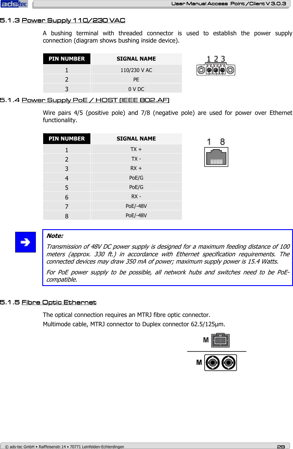    User ManualUser ManualUser ManualUser Manual Access  Point /Client V 3.0.3 Access  Point /Client V 3.0.3 Access  Point /Client V 3.0.3 Access  Point /Client V 3.0.3    © ads-tec GmbH • Raiffeisenstr.14 • 70771 Leinfelden-Echterdingen 29292929 5.1.35.1.35.1.35.1.3 Power Supply Power Supply Power Supply Power Supply 110/230 VAC110/230 VAC110/230 VAC110/230 VAC    A  bushing  terminal  with  threaded  connector  is  used  to  establish  the  power  supply connection (diagram shows bushing inside device).  PIN NUMBER  SIGNAL NAME 1 110/230 V AC 2 PE 3 0 V DC  5.1.45.1.45.1.45.1.4 Power Supply Power Supply Power Supply Power Supply PoE / HOST (IEEE 802.AF)PoE / HOST (IEEE 802.AF)PoE / HOST (IEEE 802.AF)PoE / HOST (IEEE 802.AF)    Wire  pairs  4/5  (positive  pole)  and  7/8  (negative  pole)  are  used  for  power  over  Ethernet functionality.  PIN NUMBER  SIGNAL NAME 1 TX + 2 TX - 3 RX + 4 PoE/G  5 PoE/G 6 RX - 7 PoE/-48V 8 PoE/-48V    Note: Transmission of 48V DC power supply is designed for a maximum feeding distance of 100 meters  (approx.  330  ft.)  in  accordance  with  Ethernet  specification  requirements.  The connected devices may draw 350 mA of power; maximum supply power is 15.4 Watts.  For  PoE  power  supply  to  be  possible,  all  network  hubs  and  switches  need  to  be  PoE-compatible.  5.1.55.1.55.1.55.1.5 Fibre Optic Fibre Optic Fibre Optic Fibre Optic EthernetEthernetEthernetEthernet    The optical connection requires an MTRJ fibre optic connector. Multimode cable, MTRJ connector to Duplex connector 62.5/125µm.  