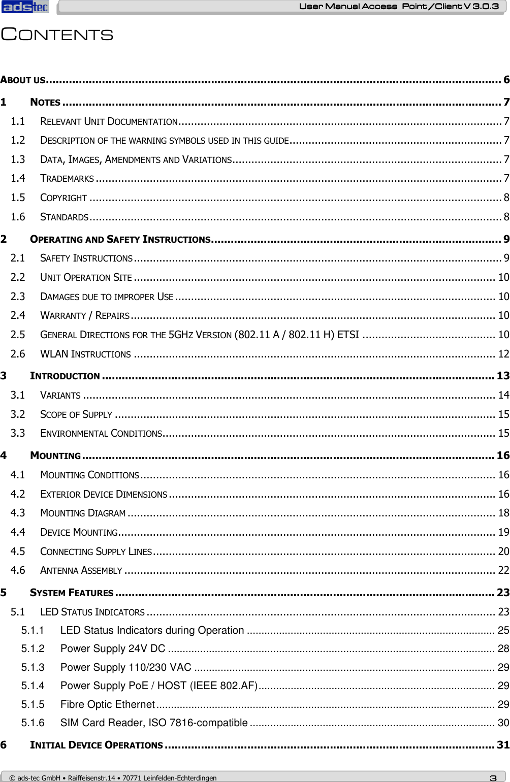    User ManualUser ManualUser ManualUser Manual Access  Point /Client V 3.0.3 Access  Point /Client V 3.0.3 Access  Point /Client V 3.0.3 Access  Point /Client V 3.0.3    © ads-tec GmbH • Raiffeisenstr.14 • 70771 Leinfelden-Echterdingen 3333 CONTENTS  ABOUT US.......................................................................................................................................... 6 1 NOTES..................................................................................................................................... 7 1.1 RELEVANT UNIT DOCUMENTATION...................................................................................................... 7 1.2 DESCRIPTION OF THE WARNING SYMBOLS USED IN THIS GUIDE................................................................... 7 1.3 DATA, IMAGES, AMENDMENTS AND VARIATIONS..................................................................................... 7 1.4 TRADEMARKS................................................................................................................................ 7 1.5 COPYRIGHT.................................................................................................................................. 8 1.6 STANDARDS.................................................................................................................................. 8 2 OPERATING AND SAFETY INSTRUCTIONS........................................................................................ 9 2.1 SAFETY INSTRUCTIONS.................................................................................................................... 9 2.2 UNIT OPERATION SITE.................................................................................................................. 10 2.3 DAMAGES DUE TO IMPROPER USE..................................................................................................... 10 2.4 WARRANTY / REPAIRS................................................................................................................... 10 2.5 GENERAL DIRECTIONS FOR THE 5GHZ VERSION (802.11 A / 802.11 H) ETSI .......................................... 10 2.6 WLAN INSTRUCTIONS.................................................................................................................. 12 3 INTRODUCTION....................................................................................................................... 13 3.1 VARIANTS.................................................................................................................................. 14 3.2 SCOPE OF SUPPLY........................................................................................................................ 15 3.3 ENVIRONMENTAL CONDITIONS......................................................................................................... 15 4 MOUNTING............................................................................................................................. 16 4.1 MOUNTING CONDITIONS................................................................................................................ 16 4.2 EXTERIOR DEVICE DIMENSIONS....................................................................................................... 16 4.3 MOUNTING DIAGRAM.................................................................................................................... 18 4.4 DEVICE MOUNTING....................................................................................................................... 19 4.5 CONNECTING SUPPLY LINES............................................................................................................ 20 4.6 ANTENNA ASSEMBLY..................................................................................................................... 22 5 SYSTEM FEATURES................................................................................................................... 23 5.1 LED STATUS INDICATORS.............................................................................................................. 23 5.1.1 LED Status Indicators during Operation ..................................................................................... 25 5.1.2 Power Supply 24V DC ................................................................................................................ 28 5.1.3 Power Supply 110/230 VAC ....................................................................................................... 29 5.1.4 Power Supply PoE / HOST (IEEE 802.AF)................................................................................. 29 5.1.5 Fibre Optic Ethernet.................................................................................................................... 29 5.1.6 SIM Card Reader, ISO 7816-compatible .................................................................................... 30 6 INITIAL DEVICE OPERATIONS.................................................................................................... 31 