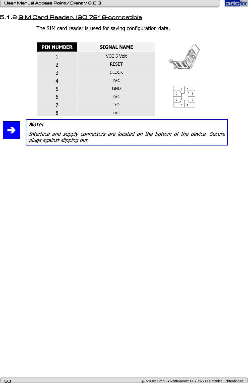    User ManualUser ManualUser ManualUser Manual Access Point /Client Access Point /Client Access Point /Client Access Point /Client V 3.0.3 V 3.0.3 V 3.0.3 V 3.0.3    30303030    © ads-tec GmbH • Raiffeisenstr.14 • 70771 Leinfelden-Echterdingen 5.1.65.1.65.1.65.1.6 SSSSIMIMIMIM Card Reader Card Reader Card Reader Card Reader, , , , ISO 7816ISO 7816ISO 7816ISO 7816----compatiblecompatiblecompatiblecompatible    The SIM card reader is used for saving configuration data.   PIN NUMBER  SIGNAL NAME 1 VCC 5 Volt 2 RESET 3 CLOCK 4 n/c  5 GND 6 n/c 7 I/O 8 n/c      Note: Interface  and  supply  connectors  are  located  on  the  bottom  of  the  device.  Secure plugs against slipping out. 