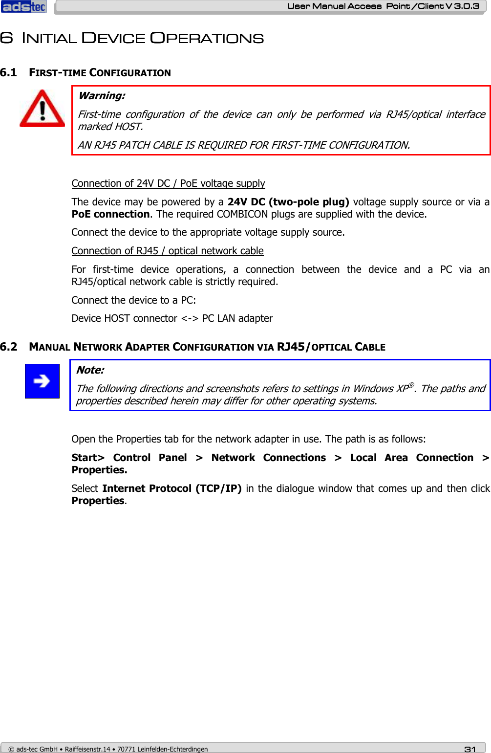    User ManualUser ManualUser ManualUser Manual Access  Point /Client V 3.0.3 Access  Point /Client V 3.0.3 Access  Point /Client V 3.0.3 Access  Point /Client V 3.0.3    © ads-tec GmbH • Raiffeisenstr.14 • 70771 Leinfelden-Echterdingen 31313131 6666 IIIINNNNITIAL ITIAL ITIAL ITIAL DDDDEVICE EVICE EVICE EVICE OOOOPERATIONSPERATIONSPERATIONSPERATIONS        6.1 FIRST-TIME CONFIGURATION   Warning: First-time  configuration  of  the  device  can  only  be  performed  via  RJ45/optical  interface marked HOST. AN RJ45 PATCH CABLE IS REQUIRED FOR FIRST-TIME CONFIGURATION.  Connection of 24V DC / PoE voltage supply The device may be powered by a 24V DC (two-pole plug) voltage supply source or via a PoE connection. The required COMBICON plugs are supplied with the device. Connect the device to the appropriate voltage supply source. Connection of RJ45 / optical network cable For  first-time  device  operations,  a  connection  between  the  device  and  a  PC  via  an RJ45/optical network cable is strictly required.  Connect the device to a PC: Device HOST connector &lt;-&gt; PC LAN adapter 6.2 MANUAL NETWORK ADAPTER CONFIGURATION VIA RJ45/OPTICAL CABLE  Note: The following directions and screenshots refers to settings in Windows XP®. The paths and properties described herein may differ for other operating systems.  Open the Properties tab for the network adapter in use. The path is as follows: Start&gt;  Control  Panel  &gt;  Network  Connections  &gt;  Local  Area  Connection  &gt; Properties. Select Internet Protocol (TCP/IP) in the dialogue window that comes up and then click Properties. 