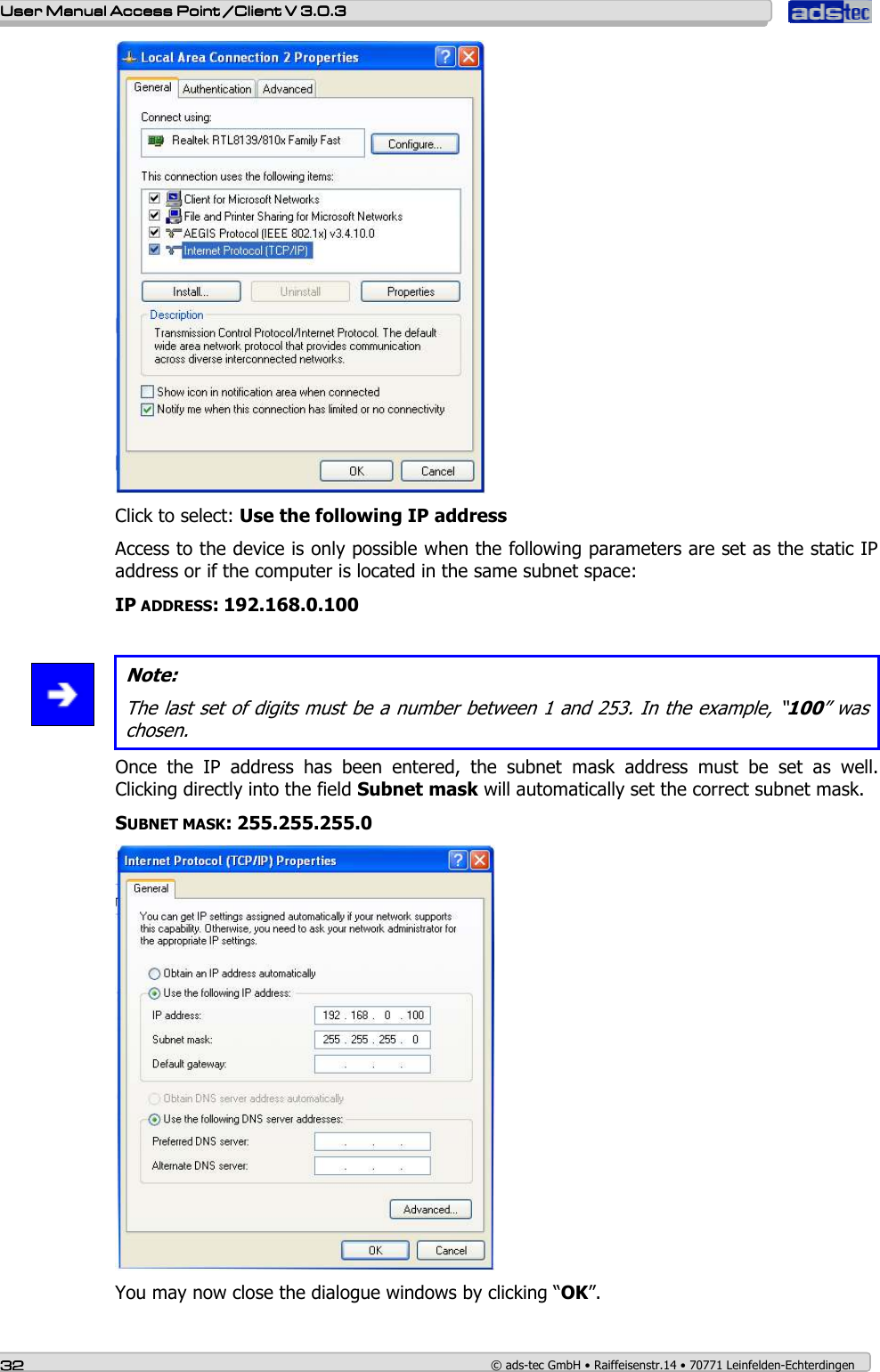    User ManualUser ManualUser ManualUser Manual Access Point /Client Access Point /Client Access Point /Client Access Point /Client V 3.0.3 V 3.0.3 V 3.0.3 V 3.0.3    32323232    © ads-tec GmbH • Raiffeisenstr.14 • 70771 Leinfelden-Echterdingen  Click to select: Use the following IP address Access to the device is only possible when the following parameters are set as the static IP address or if the computer is located in the same subnet space: IP ADDRESS: 192.168.0.100    Note: The last set of digits must be a number between 1 and 253. In the example, “100” was chosen. Once  the  IP  address  has  been  entered,  the  subnet  mask  address  must  be  set  as  well. Clicking directly into the field Subnet mask will automatically set the correct subnet mask. SUBNET MASK: 255.255.255.0  You may now close the dialogue windows by clicking “OK”. 