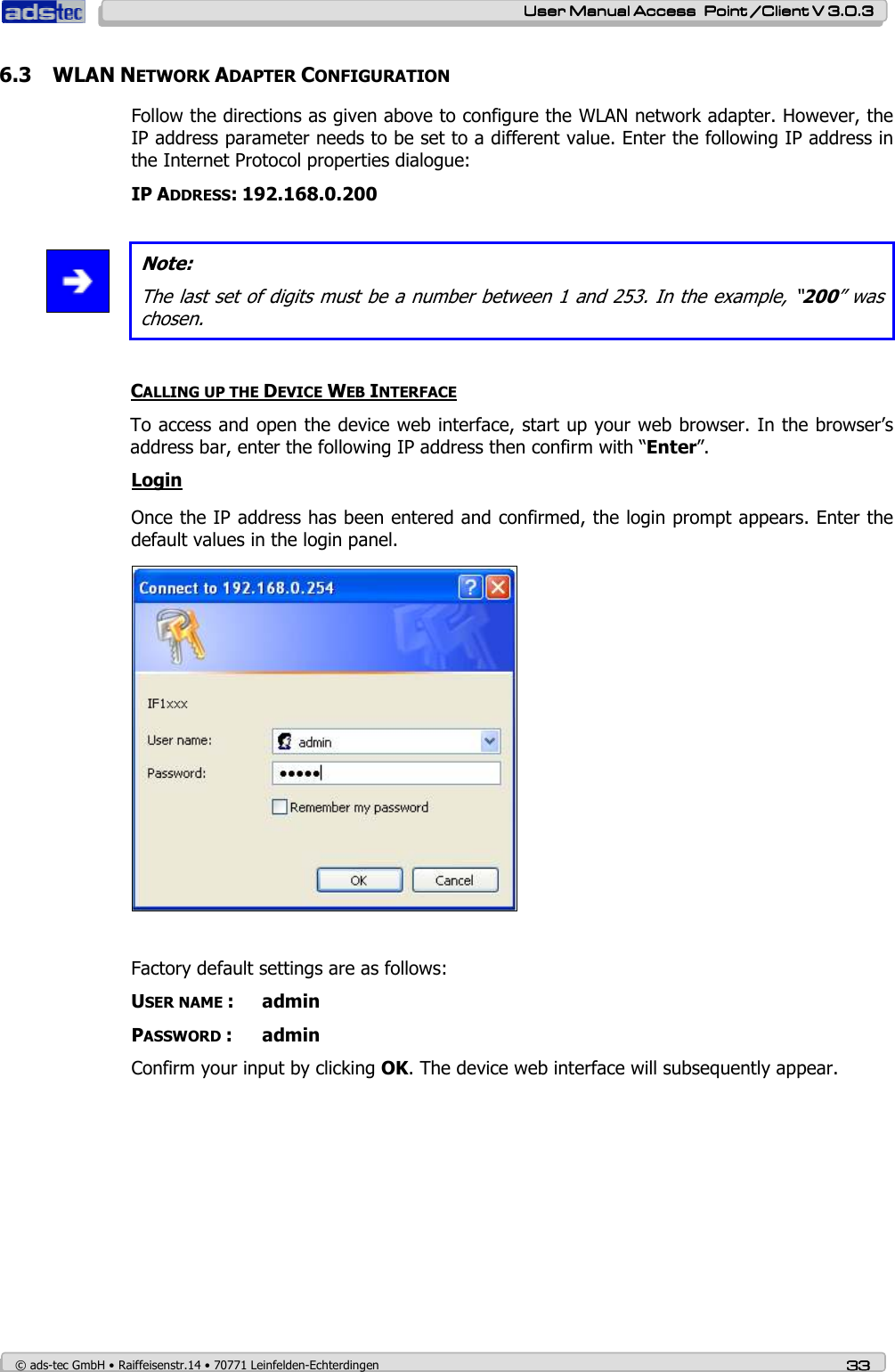    User ManualUser ManualUser ManualUser Manual Access  Point /Client V 3.0.3 Access  Point /Client V 3.0.3 Access  Point /Client V 3.0.3 Access  Point /Client V 3.0.3    © ads-tec GmbH • Raiffeisenstr.14 • 70771 Leinfelden-Echterdingen 33333333 6.3 WLAN NETWORK ADAPTER CONFIGURATION Follow the directions as given above to configure the WLAN network adapter. However, the IP address parameter needs to be set to a different value. Enter the following IP address in the Internet Protocol properties dialogue: IP ADDRESS: 192.168.0.200    Note: The last set of digits must be a number between 1 and 253. In the example, “200” was chosen.  CALLING UP THE DEVICE WEB INTERFACE To access and open the device web interface, start up your web browser. In the browser’s address bar, enter the following IP address then confirm with “Enter”. Login Once the IP address has been entered and confirmed, the login prompt appears. Enter the default values in the login panel.   Factory default settings are as follows: USER NAME :  admin PASSWORD :  admin Confirm your input by clicking OK. The device web interface will subsequently appear. 