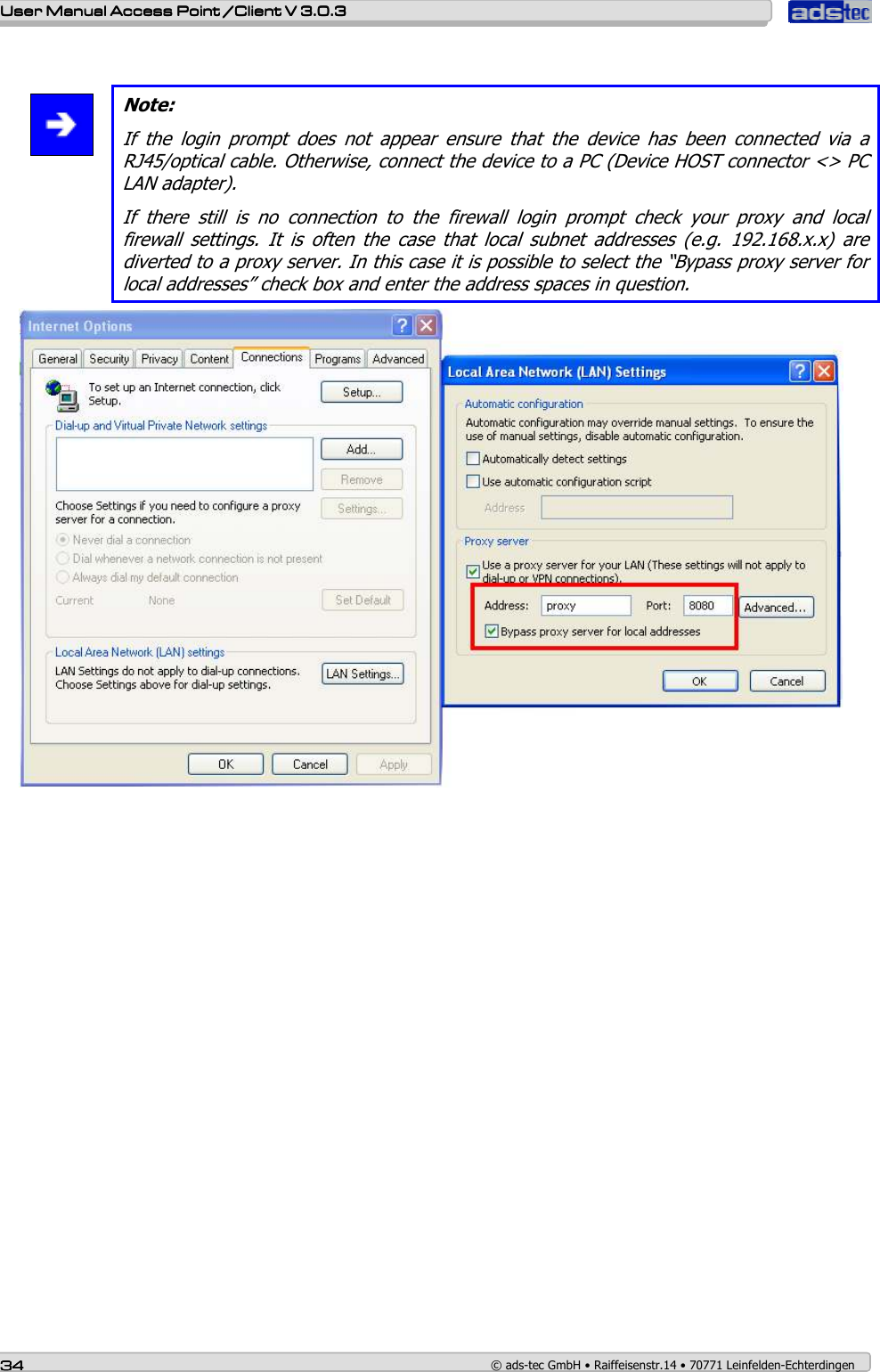    User ManualUser ManualUser ManualUser Manual Access Point /Client Access Point /Client Access Point /Client Access Point /Client V 3.0.3 V 3.0.3 V 3.0.3 V 3.0.3    34343434    © ads-tec GmbH • Raiffeisenstr.14 • 70771 Leinfelden-Echterdingen   Note: If  the  login  prompt  does  not  appear  ensure  that  the  device  has  been  connected  via  a RJ45/optical cable. Otherwise, connect the device to a PC (Device HOST connector &lt;&gt; PC LAN adapter). If  there  still  is  no  connection  to  the  firewall  login  prompt  check  your  proxy  and  local firewall  settings.  It  is  often  the  case  that  local  subnet  addresses  (e.g.  192.168.x.x)  are diverted to a proxy server. In this case it is possible to select the “Bypass proxy server for local addresses” check box and enter the address spaces in question.  