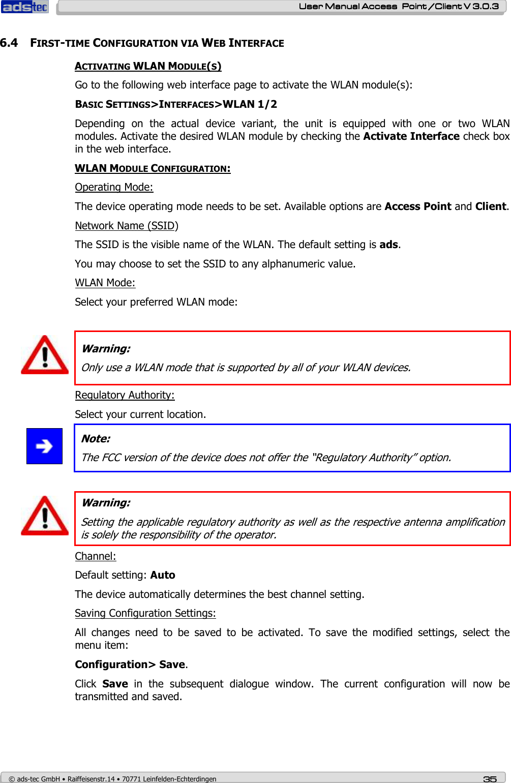    User ManualUser ManualUser ManualUser Manual Access  Point /Client V 3.0.3 Access  Point /Client V 3.0.3 Access  Point /Client V 3.0.3 Access  Point /Client V 3.0.3    © ads-tec GmbH • Raiffeisenstr.14 • 70771 Leinfelden-Echterdingen 35353535 6.4 FIRST-TIME CONFIGURATION VIA WEB INTERFACE ACTIVATING WLAN MODULE(S) Go to the following web interface page to activate the WLAN module(s): BASIC SETTINGS&gt;INTERFACES&gt;WLAN 1/2 Depending  on  the  actual  device  variant,  the  unit  is  equipped  with  one  or  two  WLAN modules. Activate the desired WLAN module by checking the Activate Interface check box in the web interface. WLAN MODULE CONFIGURATION: Operating Mode: The device operating mode needs to be set. Available options are Access Point and Client. Network Name (SSID) The SSID is the visible name of the WLAN. The default setting is ads. You may choose to set the SSID to any alphanumeric value. WLAN Mode: Select your preferred WLAN mode:   Warning: Only use a WLAN mode that is supported by all of your WLAN devices. Regulatory Authority: Select your current location.  Note: The FCC version of the device does not offer the “Regulatory Authority” option.    Warning: Setting the applicable regulatory authority as well as the respective antenna amplification is solely the responsibility of the operator. Channel: Default setting: Auto The device automatically determines the best channel setting. Saving Configuration Settings: All  changes  need  to  be  saved  to  be  activated.  To  save  the  modified  settings,  select  the menu item: Configuration&gt; Save.  Click  Save  in  the  subsequent  dialogue  window.  The  current  configuration  will  now  be transmitted and saved. 