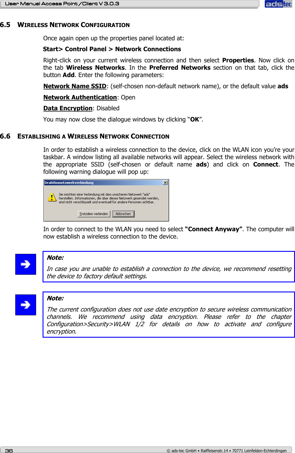    User ManualUser ManualUser ManualUser Manual Access Point /Client Access Point /Client Access Point /Client Access Point /Client V 3.0.3 V 3.0.3 V 3.0.3 V 3.0.3    36363636    © ads-tec GmbH • Raiffeisenstr.14 • 70771 Leinfelden-Echterdingen 6.5 WIRELESS NETWORK CONFIGURATION Once again open up the properties panel located at: Start&gt; Control Panel &gt; Network Connections Right-click  on  your  current  wireless  connection  and  then  select  Properties.  Now  click  on the  tab  Wireless  Networks.  In  the  Preferred  Networks  section  on  that  tab,  click  the button Add. Enter the following parameters: Network Name SSID: (self-chosen non-default network name), or the default value ads Network Authentication: Open Data Encryption: Disabled You may now close the dialogue windows by clicking “OK”. 6.6 ESTABLISHING A WIRELESS NETWORK CONNECTION In order to establish a wireless connection to the device, click on the WLAN icon you’re your taskbar. A window listing all available networks will appear. Select the wireless network with the  appropriate  SSID  (self-chosen  or  default  name  ads)  and  click  on  Connect.  The following warning dialogue will pop up:  In order to connect to the WLAN you need to select “Connect Anyway”. The computer will now establish a wireless connection to the device.   Note: In case you are unable to establish a connection to the device, we recommend resetting the device to factory default settings.   Note: The current configuration does not use date encryption to secure wireless communication channels.  We  recommend  using  data  encryption.  Please  refer  to  the  chapter Configuration&gt;Security&gt;WLAN  1/2  for  details  on  how  to  activate  and  configure encryption. 