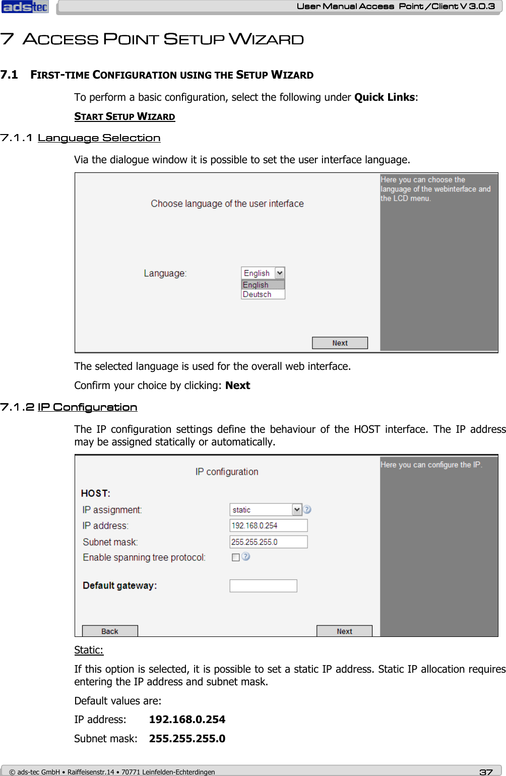    User ManualUser ManualUser ManualUser Manual Access  Point /Client V 3.0.3 Access  Point /Client V 3.0.3 Access  Point /Client V 3.0.3 Access  Point /Client V 3.0.3    © ads-tec GmbH • Raiffeisenstr.14 • 70771 Leinfelden-Echterdingen 37373737 7777 AAAACCECCECCECCESS SS SS SS PPPPOINT OINT OINT OINT SSSSETUPETUPETUPETUP    WWWWIZARDIZARDIZARDIZARD    7.1 FIRST-TIME CONFIGURATION USING THE SETUP WIZARD  To perform a basic configuration, select the following under Quick Links:  START SETUP WIZARD  7.1.17.1.17.1.17.1.1 Language SelectionLanguage SelectionLanguage SelectionLanguage Selection    Via the dialogue window it is possible to set the user interface language.  The selected language is used for the overall web interface. Confirm your choice by clicking: Next 7.1.27.1.27.1.27.1.2 IPIPIPIP C C C Configurationonfigurationonfigurationonfiguration    The  IP  configuration  settings  define  the  behaviour  of  the  HOST  interface.  The  IP  address may be assigned statically or automatically.  Static: If this option is selected, it is possible to set a static IP address. Static IP allocation requires entering the IP address and subnet mask. Default values are: IP address:  192.168.0.254 Subnet mask:  255.255.255.0 