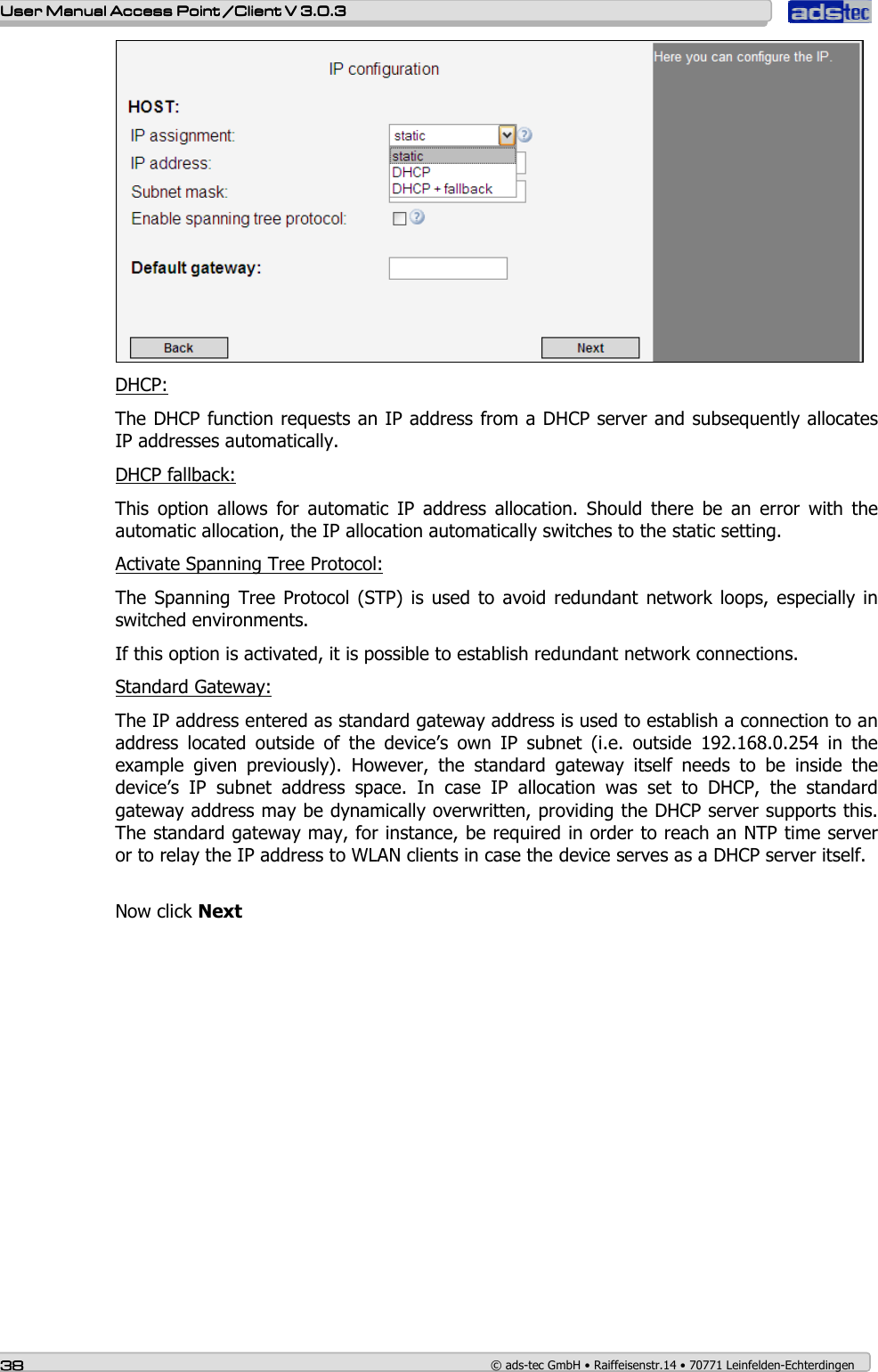    User ManualUser ManualUser ManualUser Manual Access Point /Client Access Point /Client Access Point /Client Access Point /Client V 3.0.3 V 3.0.3 V 3.0.3 V 3.0.3    38383838    © ads-tec GmbH • Raiffeisenstr.14 • 70771 Leinfelden-Echterdingen  DHCP: The DHCP function requests an IP address from a DHCP server and subsequently allocates IP addresses automatically. DHCP fallback: This  option  allows  for  automatic  IP  address  allocation.  Should  there  be  an  error  with  the automatic allocation, the IP allocation automatically switches to the static setting.  Activate Spanning Tree Protocol:  The  Spanning  Tree Protocol  (STP) is  used to  avoid redundant  network  loops,  especially  in switched environments. If this option is activated, it is possible to establish redundant network connections. Standard Gateway: The IP address entered as standard gateway address is used to establish a connection to an address  located  outside  of  the  device’s  own  IP  subnet  (i.e.  outside  192.168.0.254  in  the example  given  previously).  However,  the  standard  gateway  itself  needs  to  be  inside  the device’s  IP  subnet  address  space.  In  case  IP  allocation  was  set  to  DHCP,  the  standard gateway address may be dynamically overwritten, providing the DHCP server supports this. The standard gateway may, for instance, be required in order to reach an NTP time server or to relay the IP address to WLAN clients in case the device serves as a DHCP server itself.  Now click Next  