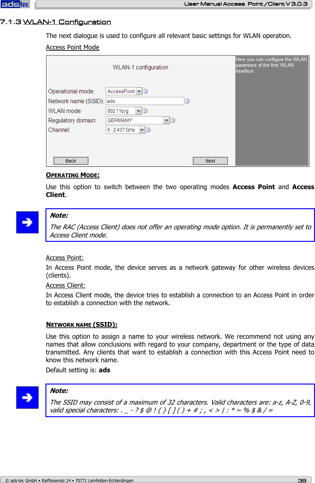    User ManualUser ManualUser ManualUser Manual Access  Point /Client V 3.0.3 Access  Point /Client V 3.0.3 Access  Point /Client V 3.0.3 Access  Point /Client V 3.0.3    © ads-tec GmbH • Raiffeisenstr.14 • 70771 Leinfelden-Echterdingen 39393939 7.1.37.1.37.1.37.1.3 WLANWLANWLANWLAN----1 1 1 1 CCCConfigurationonfigurationonfigurationonfiguration    The next dialogue is used to configure all relevant basic settings for WLAN operation.  Access Point Mode  OPERATING MODE: Use  this  option  to  switch  between  the  two  operating  modes  Access  Point  and  Access Client.   Note: The RAC (Access Client) does not offer an operating mode option. It is permanently set to Access Client mode.   Access Point: In  Access  Point  mode,  the  device serves  as  a network  gateway  for  other  wireless  devices (clients). Access Client: In Access Client mode, the device tries to establish a connection to an Access Point in order to establish a connection with the network.   NETWORK NAME (SSID): Use this option to assign  a name  to your wireless  network. We recommend not using  any names that allow conclusions with regard to your company, department or the type of data transmitted. Any clients that want to establish a connection with this Access Point need to know this network name. Default setting is: ads   Note: The SSID may consist of a maximum of 32 characters. Valid characters are: a-z, A-Z, 0-9, valid special characters: . _ - ? $ @ ! { } [ ] ( ) + # ; , &lt; &gt; | : * ~ % $ &amp; / =   