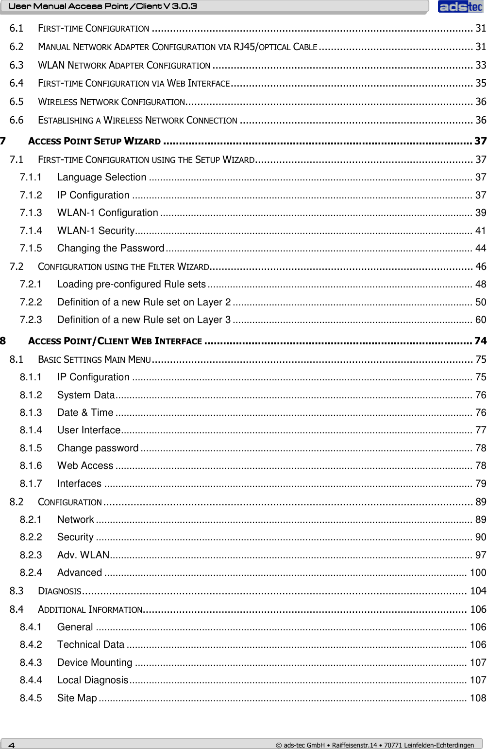    User ManualUser ManualUser ManualUser Manual Access Point /Client Access Point /Client Access Point /Client Access Point /Client V 3.0.3 V 3.0.3 V 3.0.3 V 3.0.3    4444    © ads-tec GmbH • Raiffeisenstr.14 • 70771 Leinfelden-Echterdingen 6.1 FIRST-TIME CONFIGURATION.......................................................................................................... 31 6.2 MANUAL NETWORK ADAPTER CONFIGURATION VIA RJ45/OPTICAL CABLE................................................... 31 6.3 WLAN NETWORK ADAPTER CONFIGURATION...................................................................................... 33 6.4 FIRST-TIME CONFIGURATION VIA WEB INTERFACE................................................................................ 35 6.5 WIRELESS NETWORK CONFIGURATION............................................................................................... 36 6.6 ESTABLISHING A WIRELESS NETWORK CONNECTION............................................................................. 36 7 ACCESS POINT SETUP WIZARD.................................................................................................. 37 7.1 FIRST-TIME CONFIGURATION USING THE SETUP WIZARD........................................................................ 37 7.1.1 Language Selection .................................................................................................................... 37 7.1.2 IP Configuration .......................................................................................................................... 37 7.1.3 WLAN-1 Configuration ................................................................................................................ 39 7.1.4 WLAN-1 Security......................................................................................................................... 41 7.1.5 Changing the Password.............................................................................................................. 44 7.2 CONFIGURATION USING THE FILTER WIZARD....................................................................................... 46 7.2.1 Loading pre-configured Rule sets............................................................................................... 48 7.2.2 Definition of a new Rule set on Layer 2 ...................................................................................... 50 7.2.3 Definition of a new Rule set on Layer 3 ...................................................................................... 60 8 ACCESS POINT/CLIENT WEB INTERFACE..................................................................................... 74 8.1 BASIC SETTINGS MAIN MENU.......................................................................................................... 75 8.1.1 IP Configuration .......................................................................................................................... 75 8.1.2 System Data................................................................................................................................ 76 8.1.3 Date &amp; Time ................................................................................................................................ 76 8.1.4 User Interface.............................................................................................................................. 77 8.1.5 Change password ....................................................................................................................... 78 8.1.6 Web Access ................................................................................................................................ 78 8.1.7 Interfaces .................................................................................................................................... 79 8.2 CONFIGURATION.......................................................................................................................... 89 8.2.1 Network ....................................................................................................................................... 89 8.2.2 Security ....................................................................................................................................... 90 8.2.3 Adv. WLAN.................................................................................................................................. 97 8.2.4 Advanced .................................................................................................................................. 100 8.3 DIAGNOSIS............................................................................................................................... 104 8.4 ADDITIONAL INFORMATION........................................................................................................... 106 8.4.1 General ..................................................................................................................................... 106 8.4.2 Technical Data .......................................................................................................................... 106 8.4.3 Device Mounting ....................................................................................................................... 107 8.4.4 Local Diagnosis......................................................................................................................... 107 8.4.5 Site Map .................................................................................................................................... 108 