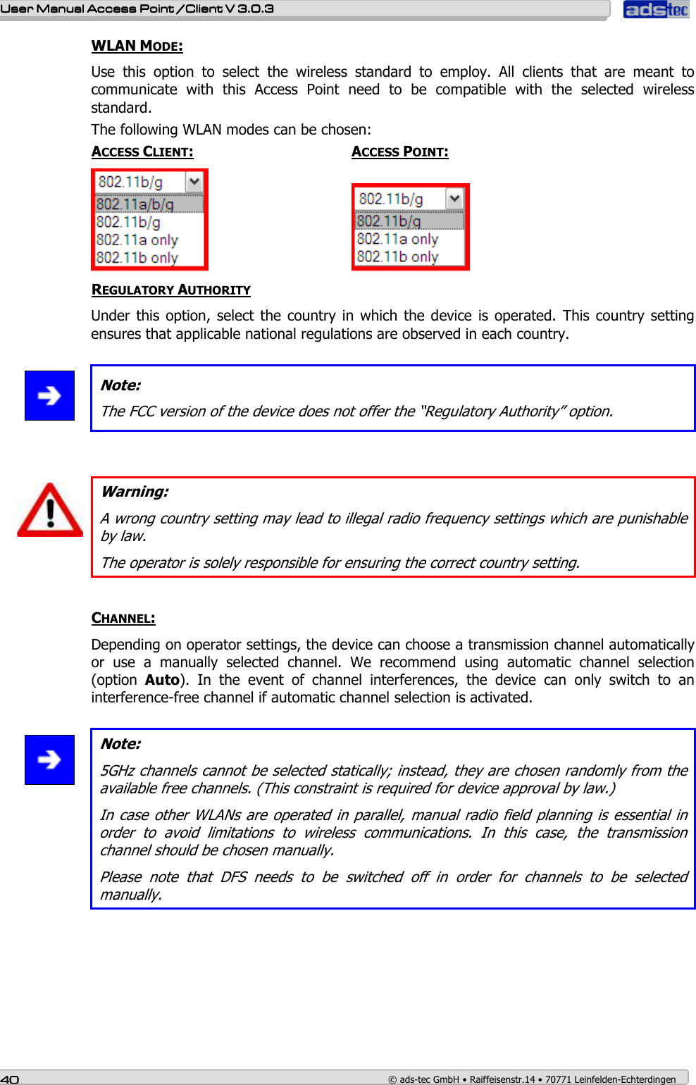    User ManualUser ManualUser ManualUser Manual Access Point /Client Access Point /Client Access Point /Client Access Point /Client V 3.0.3 V 3.0.3 V 3.0.3 V 3.0.3    40404040    © ads-tec GmbH • Raiffeisenstr.14 • 70771 Leinfelden-Echterdingen WLAN MODE: Use  this  option  to  select  the  wireless  standard  to  employ.  All  clients  that  are  meant  to communicate  with  this  Access  Point  need  to  be  compatible  with  the  selected  wireless standard. The following WLAN modes can be chosen: ACCESS CLIENT:       ACCESS POINT:        REGULATORY AUTHORITY Under this  option,  select the  country in  which the  device  is  operated.  This country  setting ensures that applicable national regulations are observed in each country.   Note: The FCC version of the device does not offer the “Regulatory Authority” option.    Warning: A wrong country setting may lead to illegal radio frequency settings which are punishable by law.  The operator is solely responsible for ensuring the correct country setting.  CHANNEL: Depending on operator settings, the device can choose a transmission channel automatically or  use  a  manually  selected  channel.  We  recommend  using  automatic  channel  selection (option  Auto).  In  the  event  of  channel  interferences,  the  device  can  only  switch  to  an interference-free channel if automatic channel selection is activated.   Note: 5GHz channels cannot be selected statically; instead, they are chosen randomly from the available free channels. (This constraint is required for device approval by law.) In case  other WLANs are operated in parallel, manual radio field  planning is essential in order  to  avoid  limitations  to  wireless  communications.  In  this  case,  the  transmission channel should be chosen manually. Please  note  that  DFS  needs  to  be  switched  off  in  order  for  channels  to  be  selected manually.  