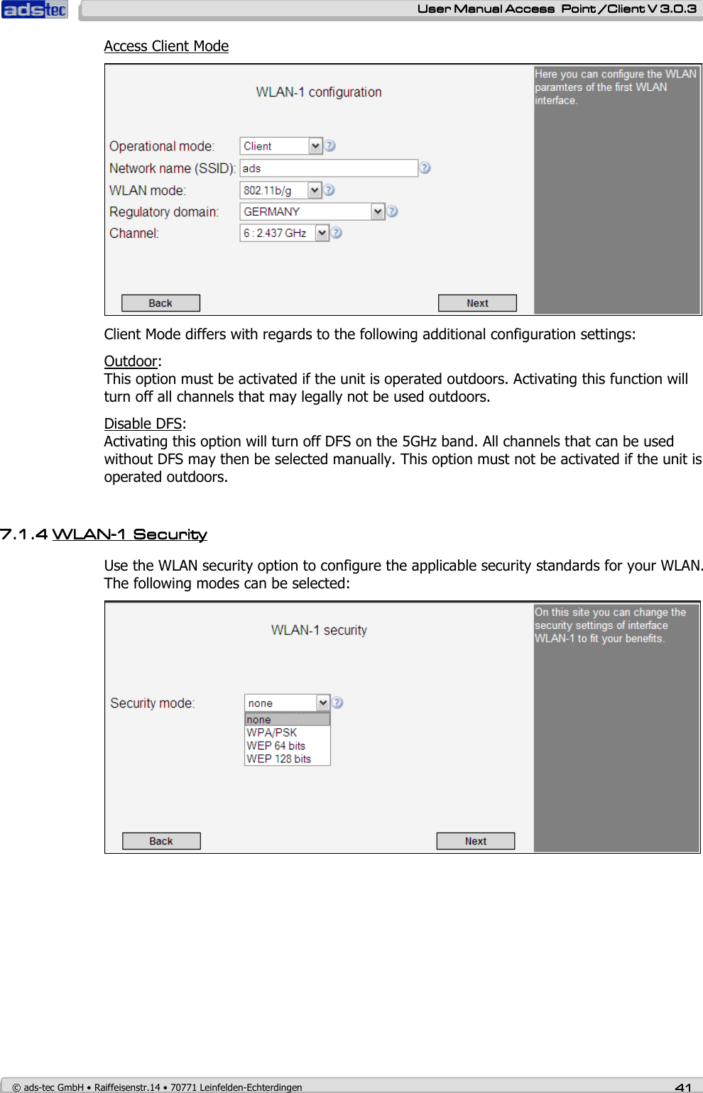    User ManualUser ManualUser ManualUser Manual Access  Point /Client V 3.0.3 Access  Point /Client V 3.0.3 Access  Point /Client V 3.0.3 Access  Point /Client V 3.0.3    © ads-tec GmbH • Raiffeisenstr.14 • 70771 Leinfelden-Echterdingen 41414141 Access Client Mode  Client Mode differs with regards to the following additional configuration settings: Outdoor: This option must be activated if the unit is operated outdoors. Activating this function will turn off all channels that may legally not be used outdoors. Disable DFS:  Activating this option will turn off DFS on the 5GHz band. All channels that can be used without DFS may then be selected manually. This option must not be activated if the unit is operated outdoors.      7.1.47.1.47.1.47.1.4 WLANWLANWLANWLAN----1 1 1 1 SecuritySecuritySecuritySecurity    Use the WLAN security option to configure the applicable security standards for your WLAN. The following modes can be selected:  