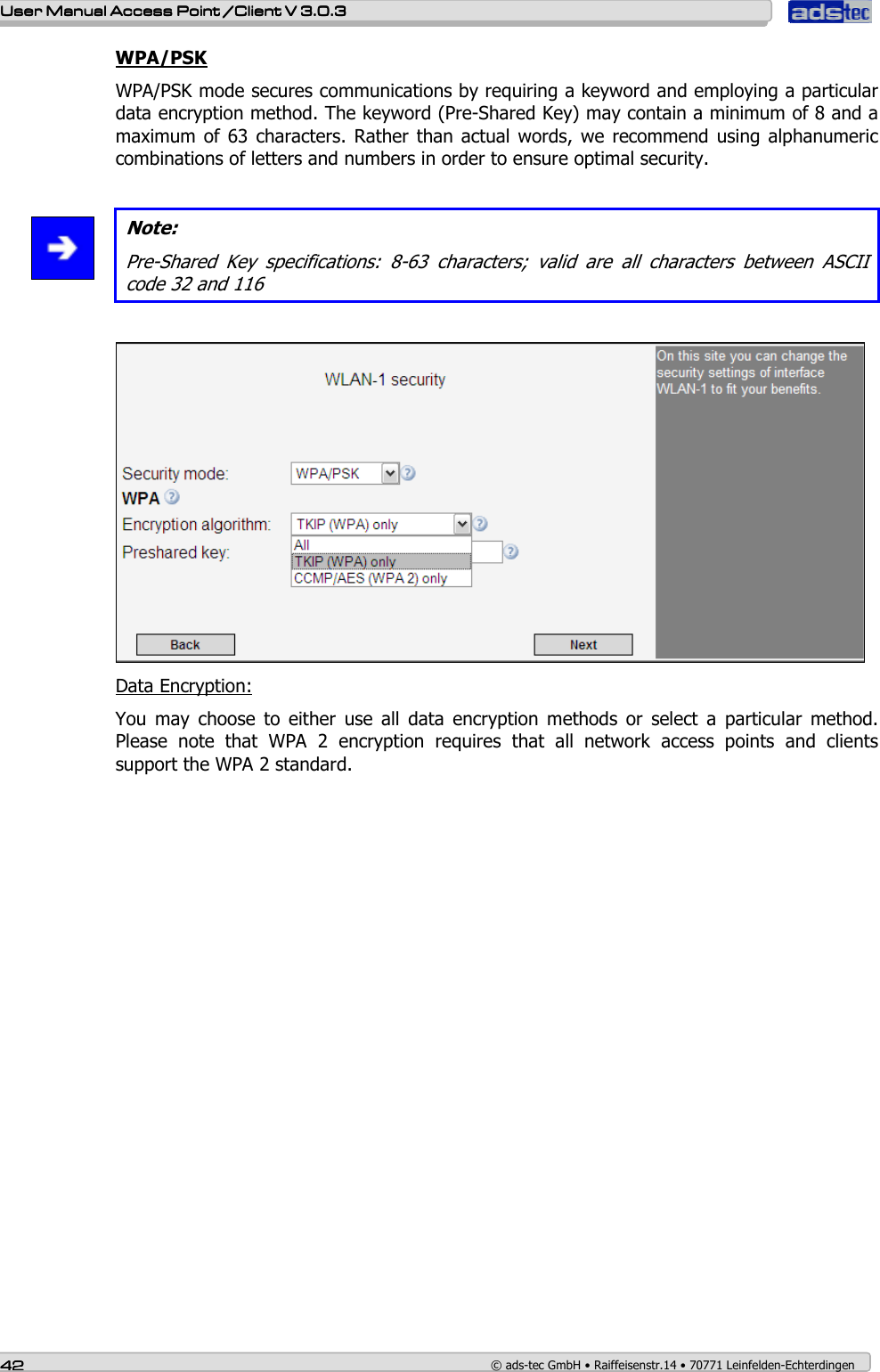    User ManualUser ManualUser ManualUser Manual Access Point /Client Access Point /Client Access Point /Client Access Point /Client V 3.0.3 V 3.0.3 V 3.0.3 V 3.0.3    42424242    © ads-tec GmbH • Raiffeisenstr.14 • 70771 Leinfelden-Echterdingen WPA/PSK WPA/PSK mode secures communications by requiring a keyword and employing a particular data encryption method. The keyword (Pre-Shared Key) may contain a minimum of 8 and a maximum  of 63  characters.  Rather than  actual words, we recommend using  alphanumeric combinations of letters and numbers in order to ensure optimal security.   Note: Pre-Shared  Key  specifications:  8-63  characters;  valid  are  all  characters  between  ASCII code 32 and 116   Data Encryption: You  may  choose  to  either  use  all  data  encryption  methods  or  select  a  particular  method. Please  note  that  WPA  2  encryption  requires  that  all  network  access  points  and  clients support the WPA 2 standard. 