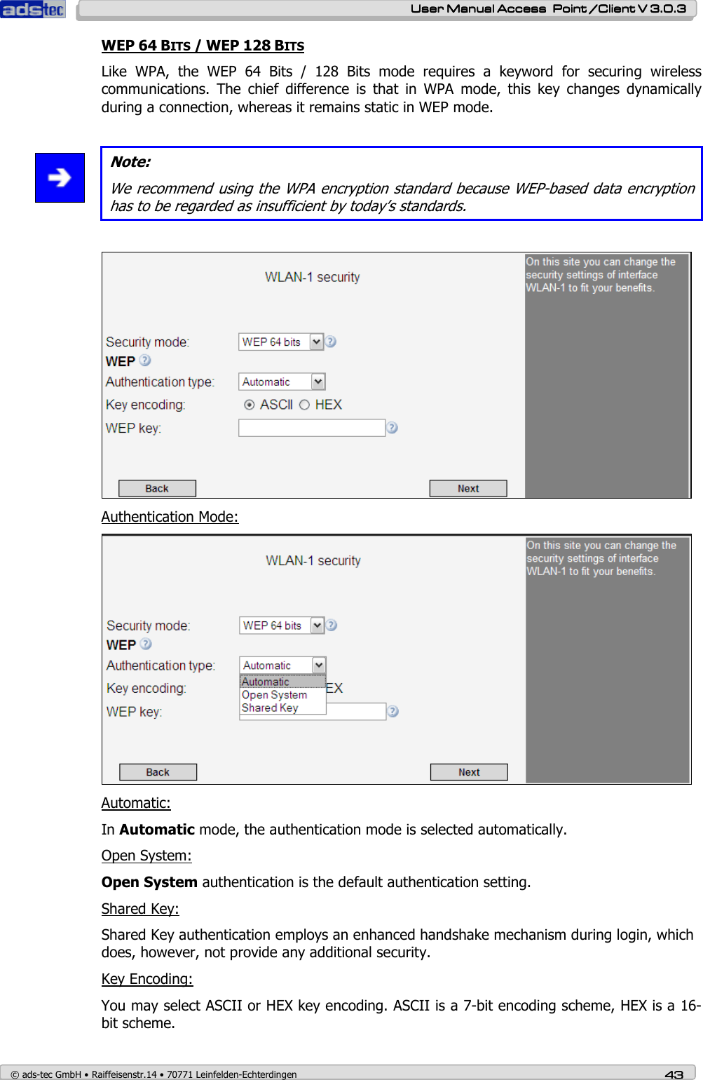    User ManualUser ManualUser ManualUser Manual Access  Point /Client V 3.0.3 Access  Point /Client V 3.0.3 Access  Point /Client V 3.0.3 Access  Point /Client V 3.0.3    © ads-tec GmbH • Raiffeisenstr.14 • 70771 Leinfelden-Echterdingen 43434343 WEP 64 BITS / WEP 128 BITS Like  WPA,  the  WEP  64  Bits  /  128  Bits  mode  requires  a  keyword  for  securing  wireless communications.  The  chief  difference  is  that  in  WPA  mode,  this  key  changes  dynamically during a connection, whereas it remains static in WEP mode.   Note: We recommend using the WPA encryption standard because WEP-based data encryption has to be regarded as insufficient by today’s standards.    Authentication Mode:  Automatic: In Automatic mode, the authentication mode is selected automatically. Open System: Open System authentication is the default authentication setting.  Shared Key: Shared Key authentication employs an enhanced handshake mechanism during login, which does, however, not provide any additional security. Key Encoding: You may select ASCII or HEX key encoding. ASCII is a 7-bit encoding scheme, HEX is a 16-bit scheme. 