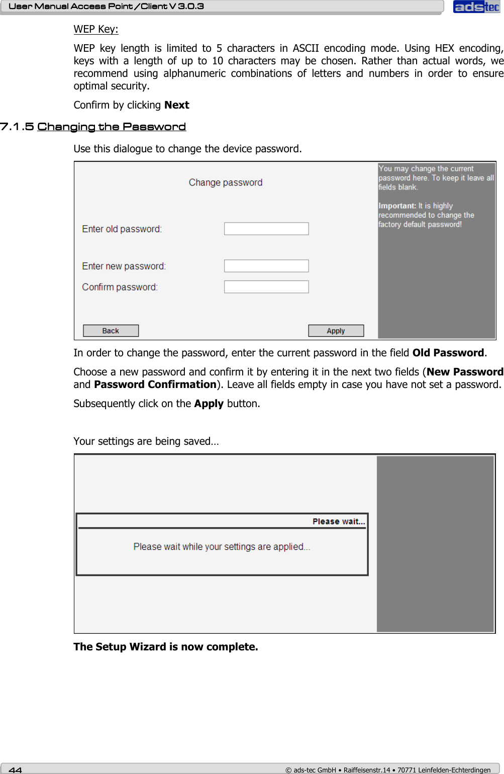    User ManualUser ManualUser ManualUser Manual Access Point /Client Access Point /Client Access Point /Client Access Point /Client V 3.0.3 V 3.0.3 V 3.0.3 V 3.0.3    44444444    © ads-tec GmbH • Raiffeisenstr.14 • 70771 Leinfelden-Echterdingen WEP Key: WEP  key  length  is  limited  to  5  characters  in  ASCII  encoding  mode.  Using  HEX  encoding, keys  with  a  length  of  up  to  10  characters  may  be  chosen.  Rather  than  actual  words,  we recommend  using  alphanumeric  combinations  of  letters  and  numbers  in  order  to  ensure optimal security. Confirm by clicking Next 7.1.57.1.57.1.57.1.5 Changing the PasswordChanging the PasswordChanging the PasswordChanging the Password    Use this dialogue to change the device password.  In order to change the password, enter the current password in the field Old Password.  Choose a new password and confirm it by entering it in the next two fields (New Password and Password Confirmation). Leave all fields empty in case you have not set a password. Subsequently click on the Apply button.  Your settings are being saved…  The Setup Wizard is now complete. 