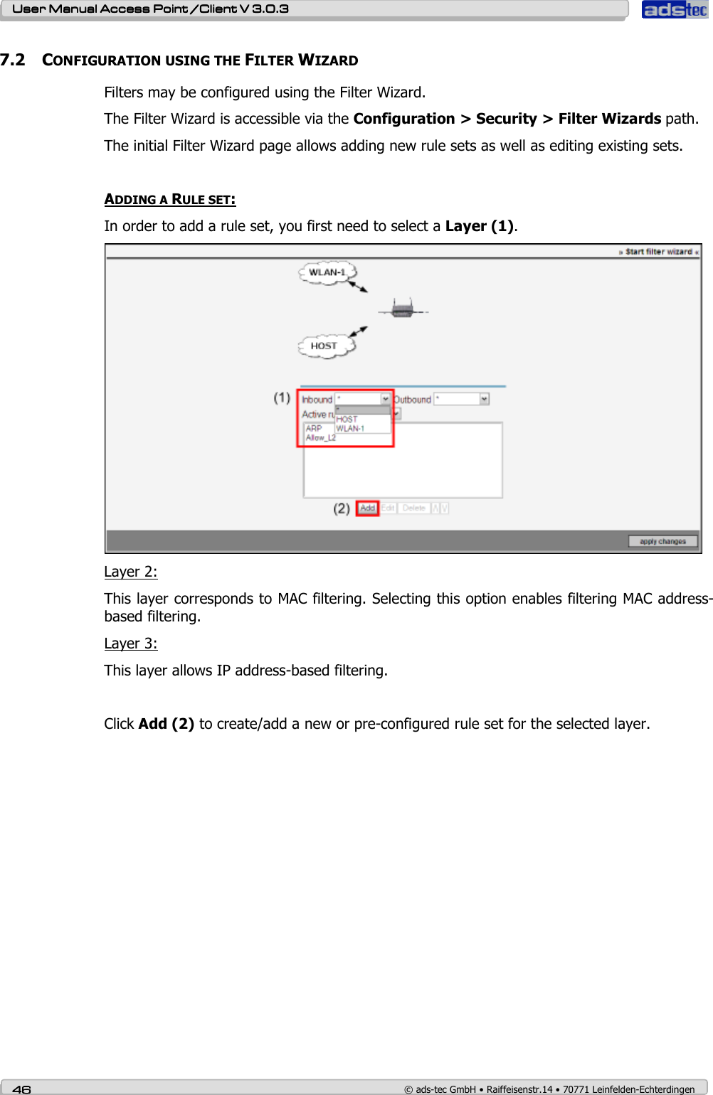    User ManualUser ManualUser ManualUser Manual Access Point /Client Access Point /Client Access Point /Client Access Point /Client V 3.0.3 V 3.0.3 V 3.0.3 V 3.0.3    46464646    © ads-tec GmbH • Raiffeisenstr.14 • 70771 Leinfelden-Echterdingen 7.2 CONFIGURATION USING THE FILTER WIZARD Filters may be configured using the Filter Wizard. The Filter Wizard is accessible via the Configuration &gt; Security &gt; Filter Wizards path. The initial Filter Wizard page allows adding new rule sets as well as editing existing sets.  ADDING A RULE SET: In order to add a rule set, you first need to select a Layer (1).  Layer 2: This layer corresponds to MAC filtering. Selecting this option enables filtering MAC address-based filtering. Layer 3: This layer allows IP address-based filtering.   Click Add (2) to create/add a new or pre-configured rule set for the selected layer.  