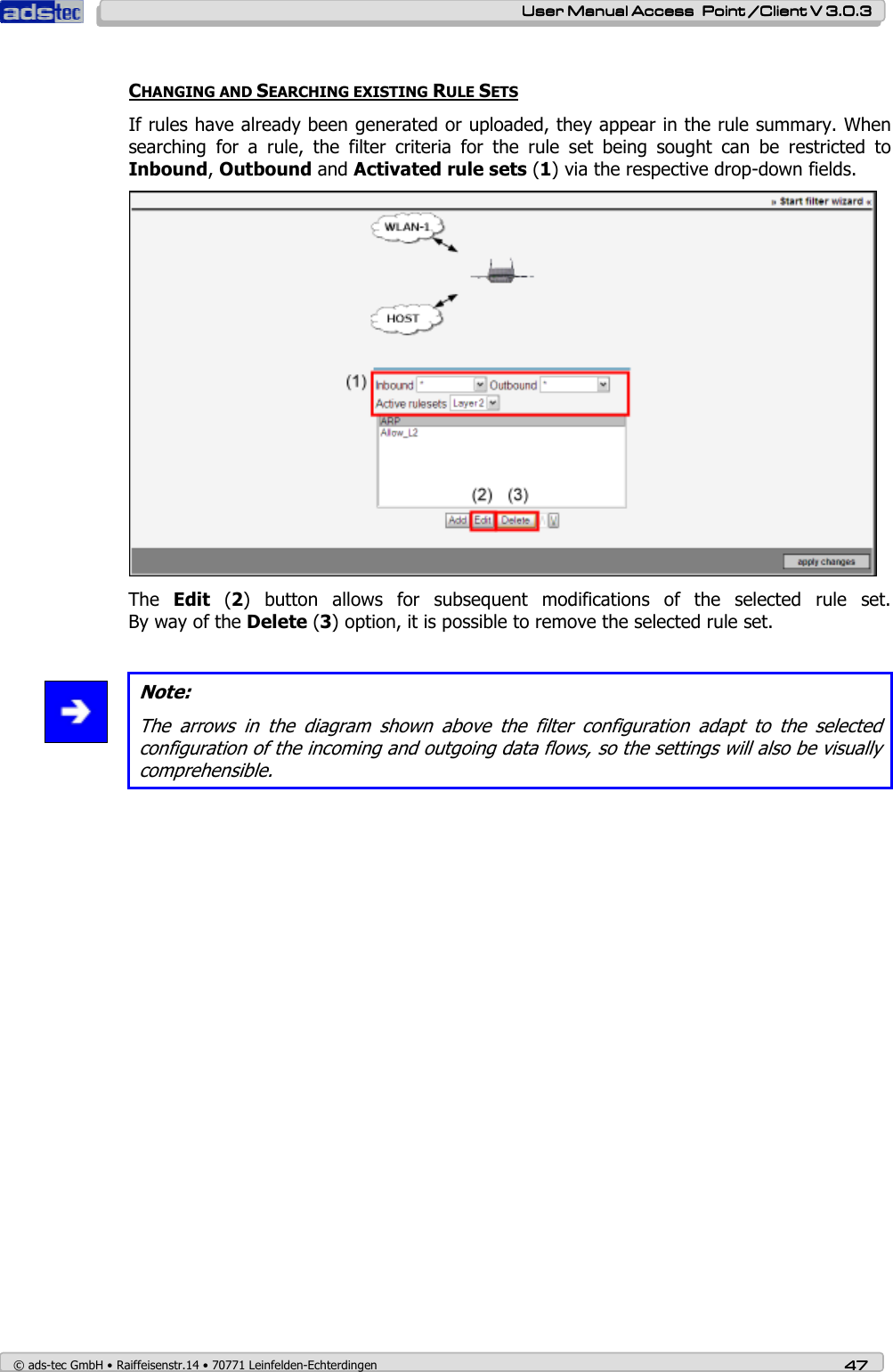    User ManualUser ManualUser ManualUser Manual Access  Point /Client V 3.0.3 Access  Point /Client V 3.0.3 Access  Point /Client V 3.0.3 Access  Point /Client V 3.0.3    © ads-tec GmbH • Raiffeisenstr.14 • 70771 Leinfelden-Echterdingen 47474747  CHANGING AND SEARCHING EXISTING RULE SETS If rules have already been generated or uploaded, they appear in the rule summary. When searching  for  a  rule,  the  filter  criteria  for  the  rule  set  being  sought  can  be  restricted  to Inbound, Outbound and Activated rule sets (1) via the respective drop-down fields.  The  Edit  (2)  button  allows  for  subsequent  modifications  of  the  selected  rule  set. By way of the Delete (3) option, it is possible to remove the selected rule set.   Note: The  arrows  in  the  diagram  shown  above  the  filter  configuration  adapt  to  the  selected configuration of the incoming and outgoing data flows, so the settings will also be visually comprehensible. 