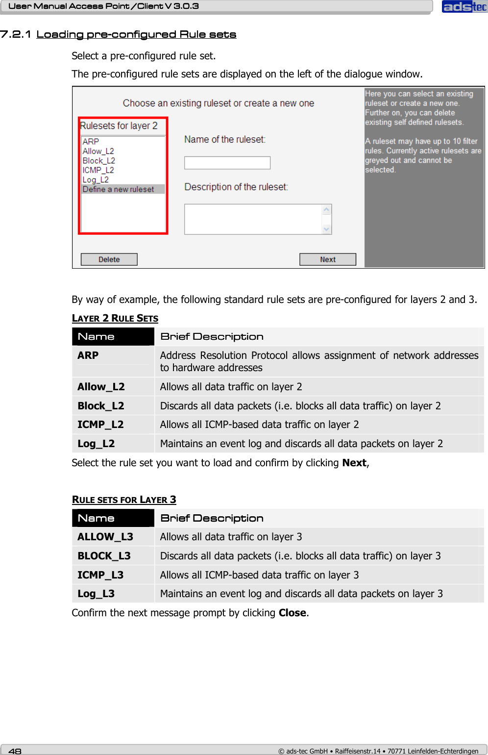    User ManualUser ManualUser ManualUser Manual Access Point /Client Access Point /Client Access Point /Client Access Point /Client V 3.0.3 V 3.0.3 V 3.0.3 V 3.0.3    48484848    © ads-tec GmbH • Raiffeisenstr.14 • 70771 Leinfelden-Echterdingen 7.2.17.2.17.2.17.2.1 LLLLoading preoading preoading preoading pre----configured Rule setsconfigured Rule setsconfigured Rule setsconfigured Rule sets    Select a pre-configured rule set. The pre-configured rule sets are displayed on the left of the dialogue window.   By way of example, the following standard rule sets are pre-configured for layers 2 and 3. LAYER 2 RULE SETS NameNameNameName    Brief DescriptionBrief DescriptionBrief DescriptionBrief Description    ARP  Address  Resolution  Protocol  allows assignment  of network  addresses to hardware addresses Allow_L2  Allows all data traffic on layer 2 Block_L2  Discards all data packets (i.e. blocks all data traffic) on layer 2 ICMP_L2  Allows all ICMP-based data traffic on layer 2 Log_L2  Maintains an event log and discards all data packets on layer 2 Select the rule set you want to load and confirm by clicking Next,  RULE SETS FOR LAYER 3 NameNameNameName    Brief DescriptionBrief DescriptionBrief DescriptionBrief Description    ALLOW_L3  Allows all data traffic on layer 3 BLOCK_L3  Discards all data packets (i.e. blocks all data traffic) on layer 3 ICMP_L3  Allows all ICMP-based data traffic on layer 3 Log_L3  Maintains an event log and discards all data packets on layer 3 Confirm the next message prompt by clicking Close. 