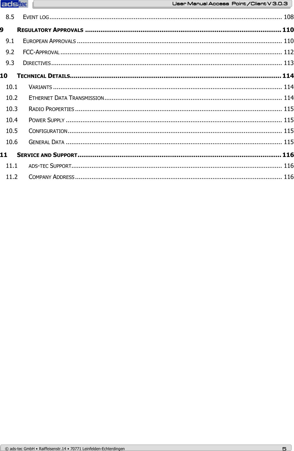    User ManualUser ManualUser ManualUser Manual Access  Point /Client V 3.0.3 Access  Point /Client V 3.0.3 Access  Point /Client V 3.0.3 Access  Point /Client V 3.0.3    © ads-tec GmbH • Raiffeisenstr.14 • 70771 Leinfelden-Echterdingen 5555 8.5 EVENT LOG............................................................................................................................... 108 9 REGULATORY APPROVALS....................................................................................................... 110 9.1 EUROPEAN APPROVALS................................................................................................................ 110 9.2 FCC-APPROVAL......................................................................................................................... 112 9.3 DIRECTIVES.............................................................................................................................. 113 10 TECHNICAL DETAILS............................................................................................................... 114 10.1 VARIANTS............................................................................................................................. 114 10.2 ETHERNET DATA TRANSMISSION................................................................................................. 114 10.3 RADIO PROPERTIES................................................................................................................. 115 10.4 POWER SUPPLY...................................................................................................................... 115 10.5 CONFIGURATION..................................................................................................................... 115 10.6 GENERAL DATA...................................................................................................................... 115 11 SERVICE AND SUPPORT........................................................................................................... 116 11.1 ADS-TEC SUPPORT................................................................................................................... 116 11.2 COMPANY ADDRESS................................................................................................................. 116  