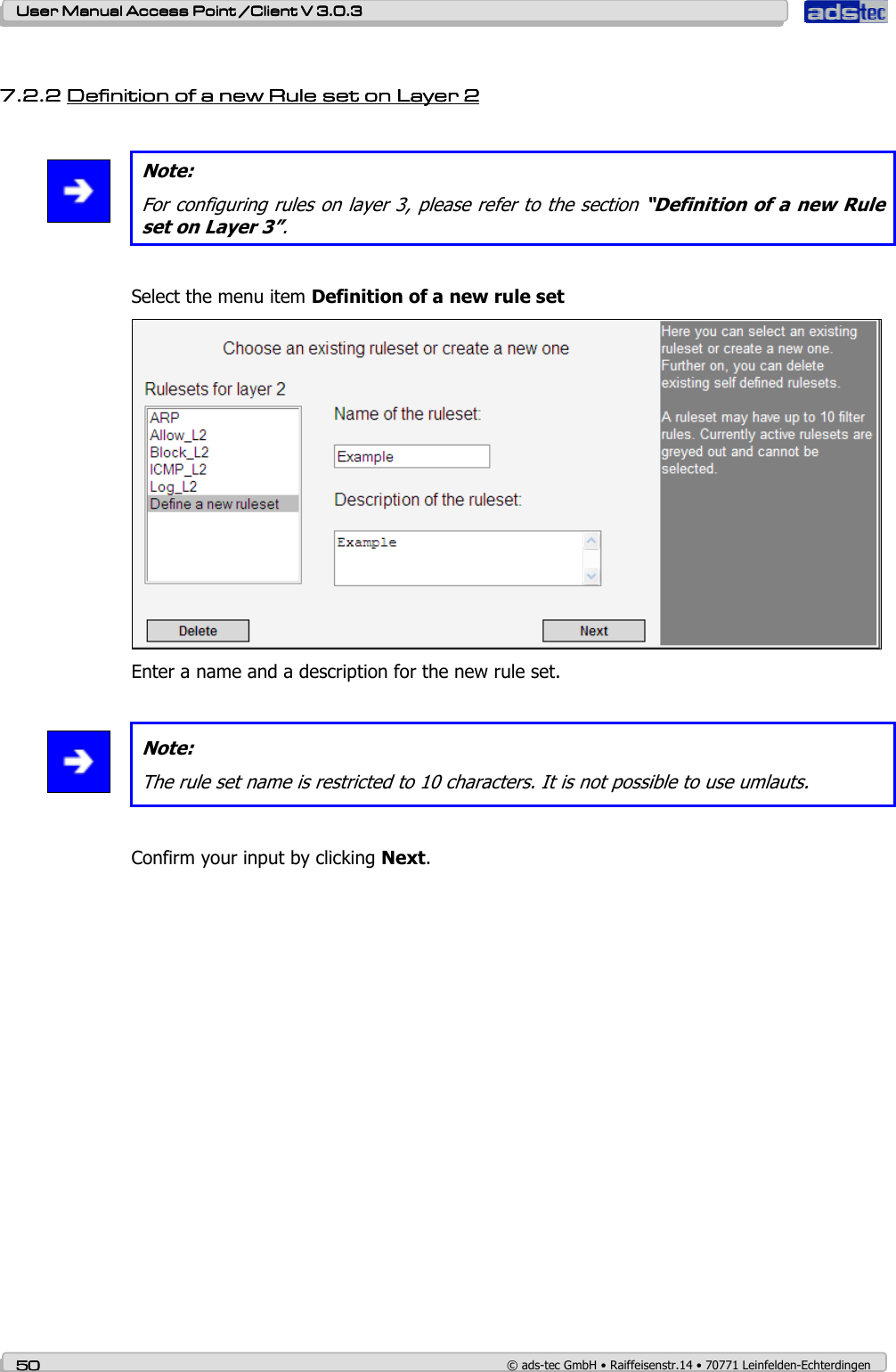    User ManualUser ManualUser ManualUser Manual Access Point /Client Access Point /Client Access Point /Client Access Point /Client V 3.0.3 V 3.0.3 V 3.0.3 V 3.0.3    50505050    © ads-tec GmbH • Raiffeisenstr.14 • 70771 Leinfelden-Echterdingen  7.2.27.2.27.2.27.2.2 Definition of a new Rule set on Layer 2Definition of a new Rule set on Layer 2Definition of a new Rule set on Layer 2Definition of a new Rule set on Layer 2          Note: For configuring rules on layer 3, please refer to the section “Definition of a new Rule set on Layer 3”.  Select the menu item Definition of a new rule set  Enter a name and a description for the new rule set.   Note: The rule set name is restricted to 10 characters. It is not possible to use umlauts.  Confirm your input by clicking Next. 