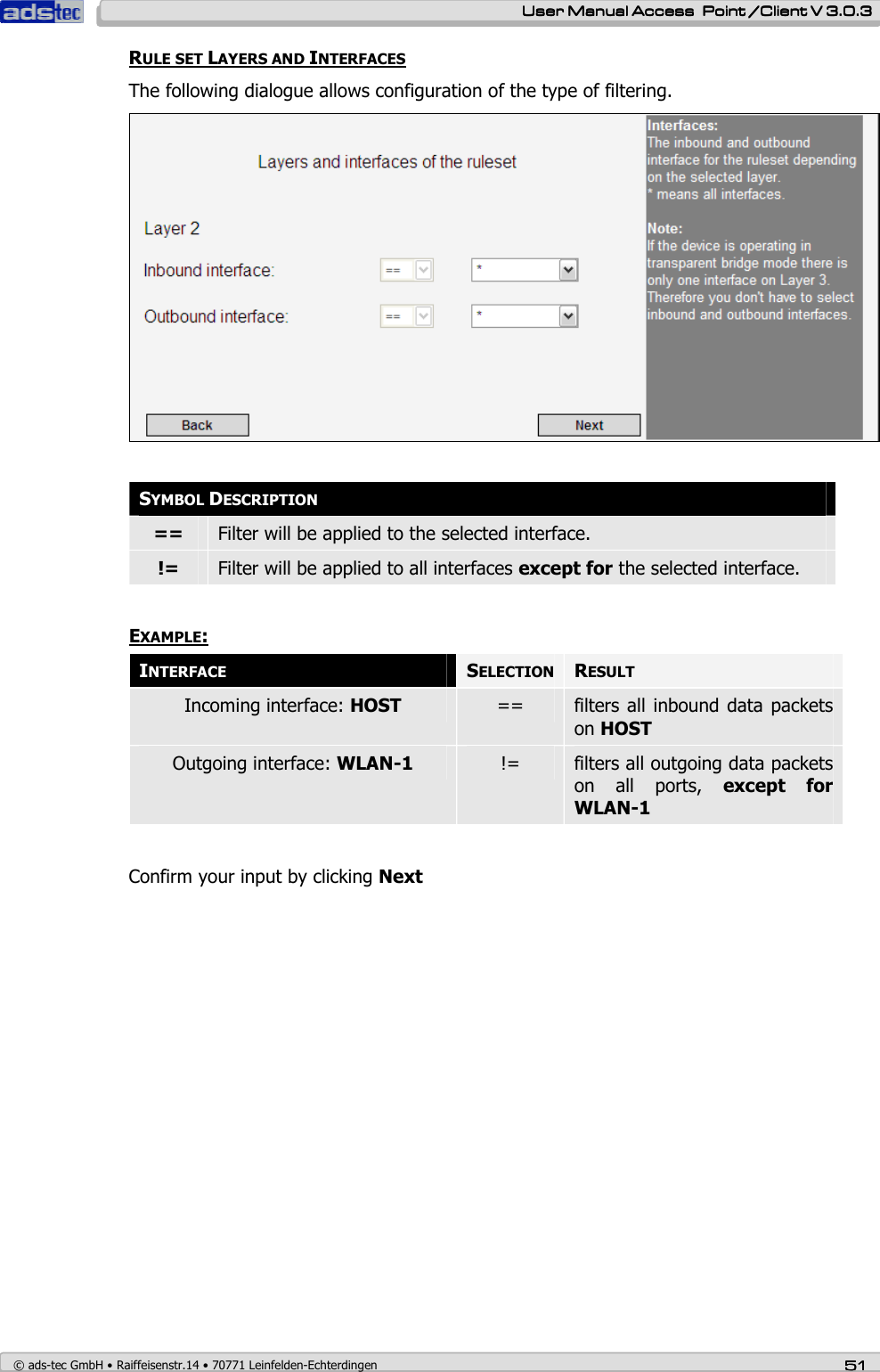    User ManualUser ManualUser ManualUser Manual Access  Point /Client V 3.0.3 Access  Point /Client V 3.0.3 Access  Point /Client V 3.0.3 Access  Point /Client V 3.0.3    © ads-tec GmbH • Raiffeisenstr.14 • 70771 Leinfelden-Echterdingen 51515151 RULE SET LAYERS AND INTERFACES The following dialogue allows configuration of the type of filtering.    SYMBOL DESCRIPTION ==  Filter will be applied to the selected interface. !=  Filter will be applied to all interfaces except for the selected interface.  EXAMPLE:    INTERFACE SELECTION RESULT Incoming interface: HOST  ==  filters all inbound data  packets on HOST Outgoing interface: WLAN-1  !=  filters all outgoing data packets on  all  ports,  except  for WLAN-1  Confirm your input by clicking Next 