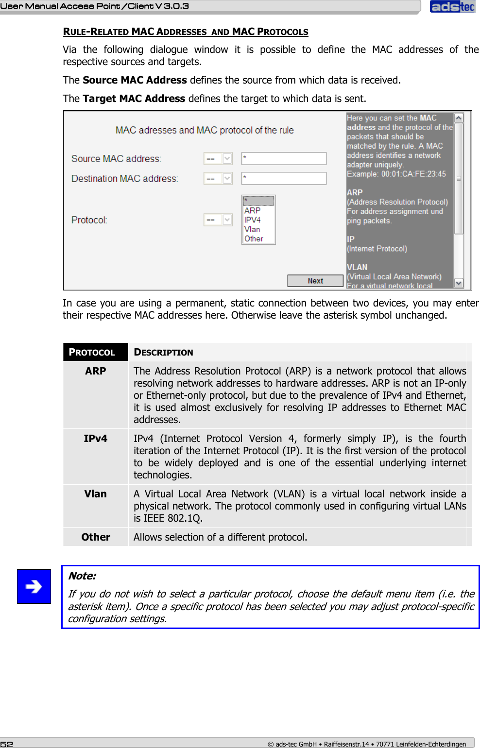    User ManualUser ManualUser ManualUser Manual Access Point /Client Access Point /Client Access Point /Client Access Point /Client V 3.0.3 V 3.0.3 V 3.0.3 V 3.0.3    52525252    © ads-tec GmbH • Raiffeisenstr.14 • 70771 Leinfelden-Echterdingen RULE-RELATED MAC ADDRESSES  AND MAC PROTOCOLS Via  the  following  dialogue  window  it  is  possible  to  define  the  MAC  addresses  of  the respective sources and targets. The Source MAC Address defines the source from which data is received. The Target MAC Address defines the target to which data is sent.  In case you are using a permanent, static connection between two devices, you may enter their respective MAC addresses here. Otherwise leave the asterisk symbol unchanged.  PROTOCOL DESCRIPTION ARP  The Address  Resolution Protocol (ARP) is  a network protocol that allows resolving network addresses to hardware addresses. ARP is not an IP-only or Ethernet-only protocol, but due to the prevalence of IPv4 and Ethernet, it  is used  almost  exclusively  for resolving  IP  addresses  to  Ethernet  MAC addresses. IPv4  IPv4  (Internet  Protocol  Version  4,  formerly  simply  IP),  is  the  fourth iteration of the Internet Protocol (IP). It is the first version of the protocol to  be  widely  deployed  and  is  one  of  the  essential  underlying  internet technologies. Vlan  A  Virtual  Local  Area  Network  (VLAN)  is  a  virtual  local  network  inside  a physical network. The protocol commonly used in configuring virtual LANs is IEEE 802.1Q. Other  Allows selection of a different protocol.   Note: If you do not wish to select a particular protocol, choose the default menu item (i.e. the asterisk item). Once a specific protocol has been selected you may adjust protocol-specific configuration settings. 