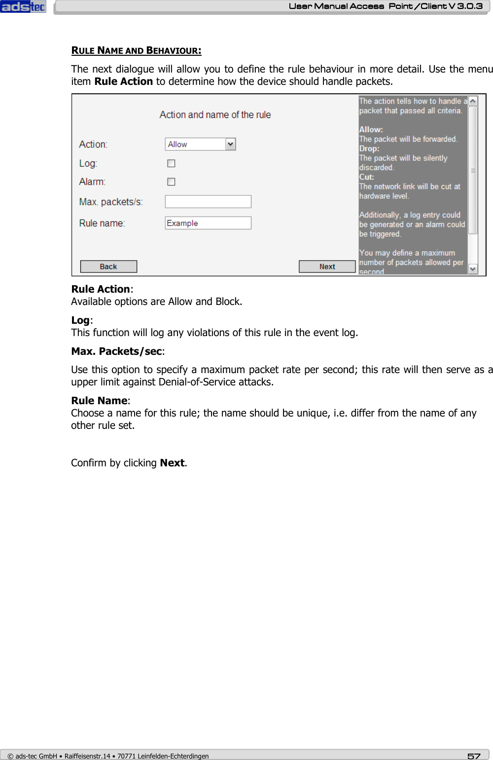    User ManualUser ManualUser ManualUser Manual Access  Point /Client V 3.0.3 Access  Point /Client V 3.0.3 Access  Point /Client V 3.0.3 Access  Point /Client V 3.0.3    © ads-tec GmbH • Raiffeisenstr.14 • 70771 Leinfelden-Echterdingen 57575757  RULE NAME AND BEHAVIOUR: The next dialogue will allow you to define the rule behaviour in more detail. Use the menu item Rule Action to determine how the device should handle packets.  Rule Action:  Available options are Allow and Block. Log: This function will log any violations of this rule in the event log. Max. Packets/sec: Use this option to specify a maximum packet rate per second; this rate will then serve as a upper limit against Denial-of-Service attacks. Rule Name: Choose a name for this rule; the name should be unique, i.e. differ from the name of any other rule set.   Confirm by clicking Next.                          