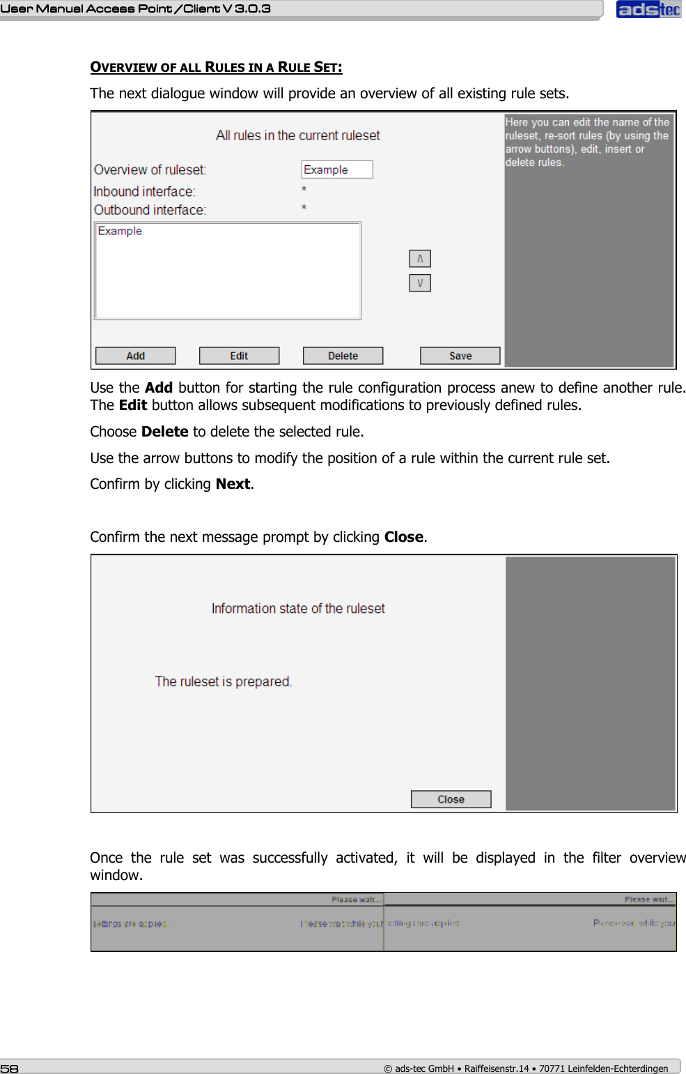    User ManualUser ManualUser ManualUser Manual Access Point /Client Access Point /Client Access Point /Client Access Point /Client V 3.0.3 V 3.0.3 V 3.0.3 V 3.0.3    58585858    © ads-tec GmbH • Raiffeisenstr.14 • 70771 Leinfelden-Echterdingen  OVERVIEW OF ALL RULES IN A RULE SET: The next dialogue window will provide an overview of all existing rule sets.  Use the Add button for starting the rule configuration process anew to define another rule. The Edit button allows subsequent modifications to previously defined rules. Choose Delete to delete the selected rule. Use the arrow buttons to modify the position of a rule within the current rule set. Confirm by clicking Next.  Confirm the next message prompt by clicking Close.   Once  the  rule  set  was  successfully  activated,  it  will  be  displayed  in  the  filter  overview window.  