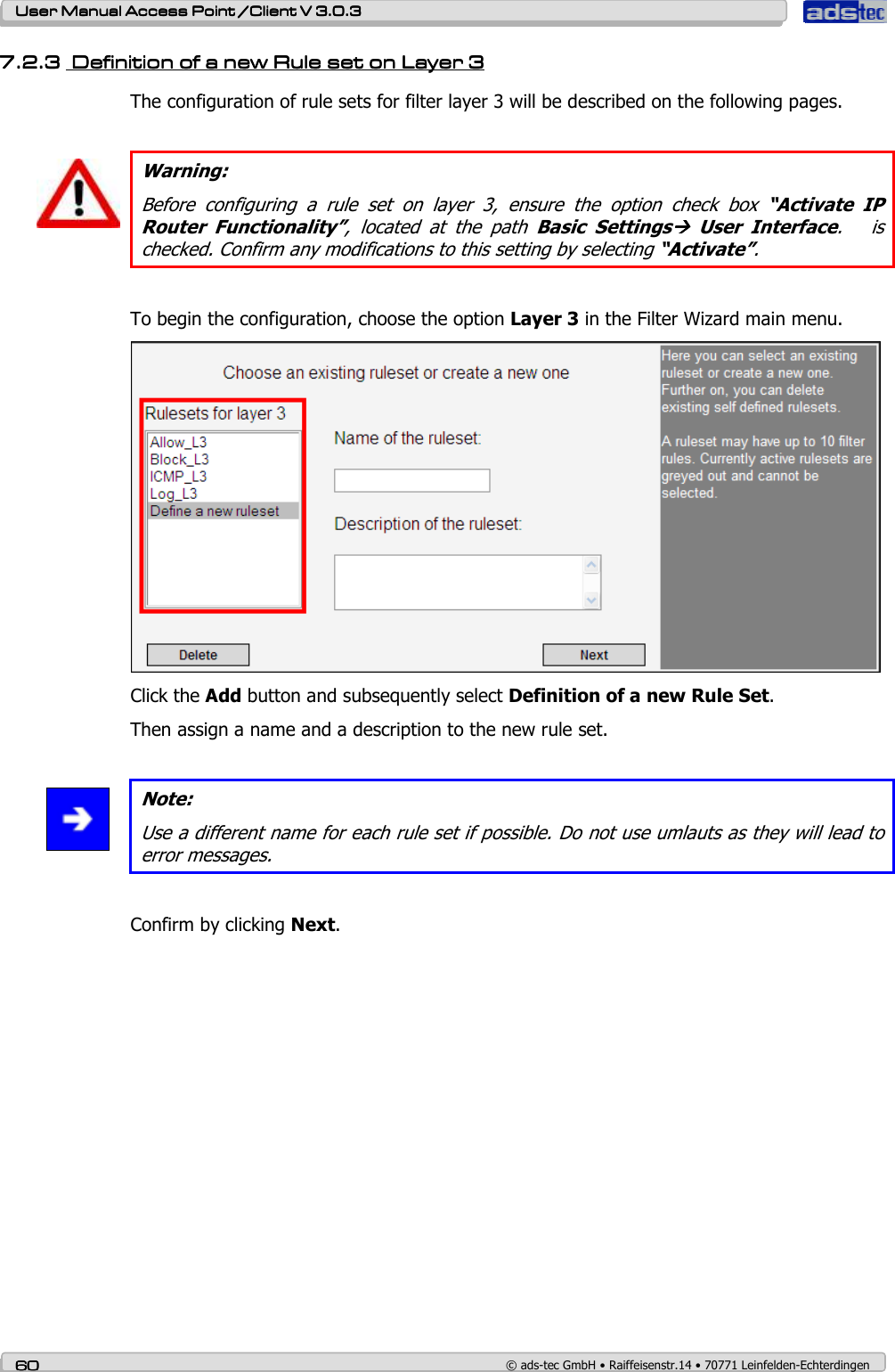    User ManualUser ManualUser ManualUser Manual Access Point /Client Access Point /Client Access Point /Client Access Point /Client V 3.0.3 V 3.0.3 V 3.0.3 V 3.0.3    60606060    © ads-tec GmbH • Raiffeisenstr.14 • 70771 Leinfelden-Echterdingen 7.2.37.2.37.2.37.2.3     Definition of a new Rule set on Layer Definition of a new Rule set on Layer Definition of a new Rule set on Layer Definition of a new Rule set on Layer 3333    The configuration of rule sets for filter layer 3 will be described on the following pages.   Warning: Before  configuring  a  rule  set  on  layer  3,  ensure  the  option  check  box  “Activate  IP Router  Functionality”,  located  at  the  path  Basic  Settings  User  Interface.      is checked. Confirm any modifications to this setting by selecting “Activate”.  To begin the configuration, choose the option Layer 3 in the Filter Wizard main menu.  Click the Add button and subsequently select Definition of a new Rule Set. Then assign a name and a description to the new rule set.   Note: Use a different name for each rule set if possible. Do not use umlauts as they will lead to error messages.  Confirm by clicking Next. 