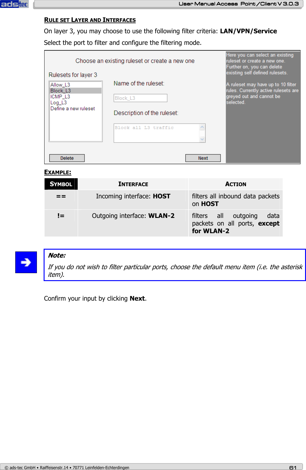    User ManualUser ManualUser ManualUser Manual Access  Point /Client V 3.0.3 Access  Point /Client V 3.0.3 Access  Point /Client V 3.0.3 Access  Point /Client V 3.0.3    © ads-tec GmbH • Raiffeisenstr.14 • 70771 Leinfelden-Echterdingen 61616161 RULE SET LAYER AND INTERFACES On layer 3, you may choose to use the following filter criteria: LAN/VPN/Service Select the port to filter and configure the filtering mode.  EXAMPLE: SYMBOL INTERFACE  ACTION ==  Incoming interface: HOST  filters all inbound data packets on HOST !=  Outgoing interface: WLAN-2  filters  all  outgoing  data packets  on  all  ports,  except for WLAN-2   Note: If you do not wish to filter particular ports, choose the default menu item (i.e. the asterisk item).  Confirm your input by clicking Next. 