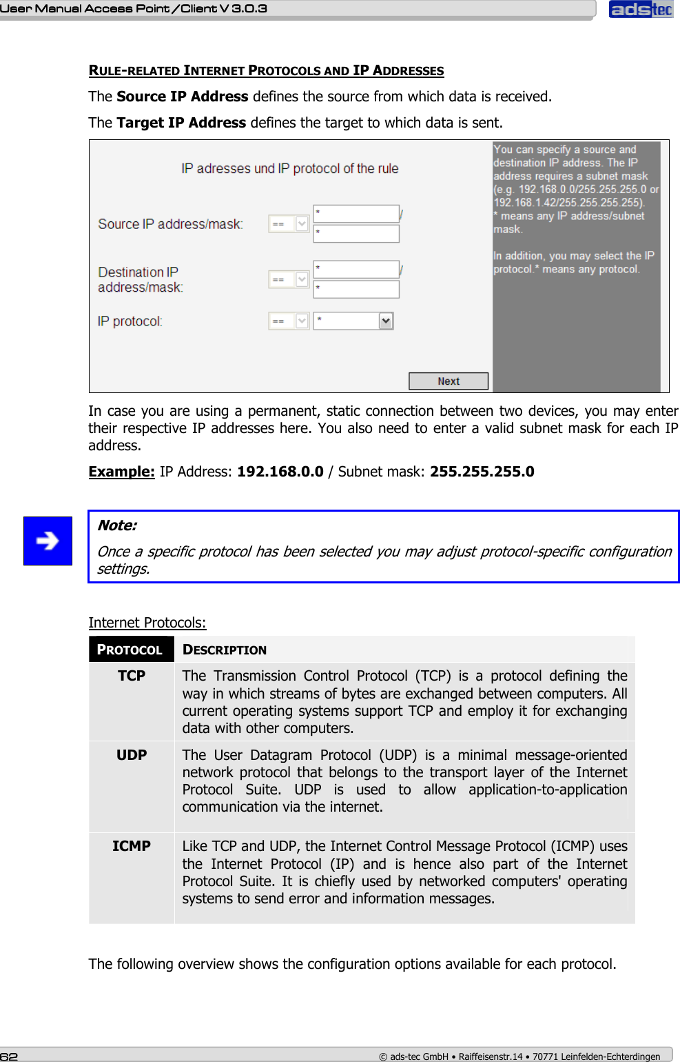    User ManualUser ManualUser ManualUser Manual Access Point /Client Access Point /Client Access Point /Client Access Point /Client V 3.0.3 V 3.0.3 V 3.0.3 V 3.0.3    62626262    © ads-tec GmbH • Raiffeisenstr.14 • 70771 Leinfelden-Echterdingen  RULE-RELATED INTERNET PROTOCOLS AND IP ADDRESSES The Source IP Address defines the source from which data is received. The Target IP Address defines the target to which data is sent.   In case you are using a permanent, static connection between two devices, you may enter their respective IP addresses here. You also need to enter a valid subnet mask for each IP address. Example: IP Address: 192.168.0.0 / Subnet mask: 255.255.255.0   Note: Once a specific protocol has been selected you may adjust protocol-specific configuration settings.  Internet Protocols: PROTOCOL DESCRIPTION TCP  The  Transmission  Control  Protocol  (TCP)  is  a  protocol  defining  the way in which streams of bytes are exchanged between computers. All current operating systems support TCP and employ it for exchanging data with other computers. UDP  The  User  Datagram  Protocol  (UDP)  is  a  minimal  message-oriented network  protocol  that  belongs to  the  transport  layer  of  the  Internet Protocol  Suite.  UDP  is  used  to  allow  application-to-application communication via the internet. ICMP  Like TCP and UDP, the Internet Control Message Protocol (ICMP) uses the  Internet  Protocol  (IP)  and  is  hence  also  part  of  the  Internet Protocol  Suite.  It  is chiefly  used  by networked  computers&apos;  operating systems to send error and information messages.  The following overview shows the configuration options available for each protocol.  