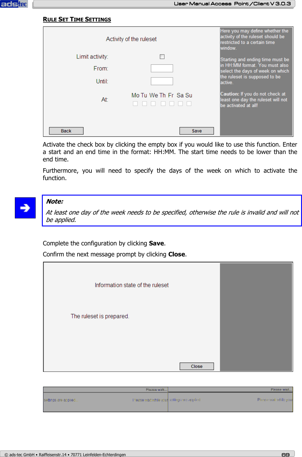    User ManualUser ManualUser ManualUser Manual Access  Point /Client V 3.0.3 Access  Point /Client V 3.0.3 Access  Point /Client V 3.0.3 Access  Point /Client V 3.0.3    © ads-tec GmbH • Raiffeisenstr.14 • 70771 Leinfelden-Echterdingen 69696969 RULE SET TIME SETTINGS  Activate the check box by clicking the empty box if you would like to use this function. Enter a start and an end time in the format: HH:MM. The start time needs to be lower than the end time. Furthermore,  you  will  need  to  specify  the  days  of  the  week  on  which  to  activate  the function.   Note: At least one day of the week needs to be specified, otherwise the rule is invalid and will not be applied.  Complete the configuration by clicking Save. Confirm the next message prompt by clicking Close.     