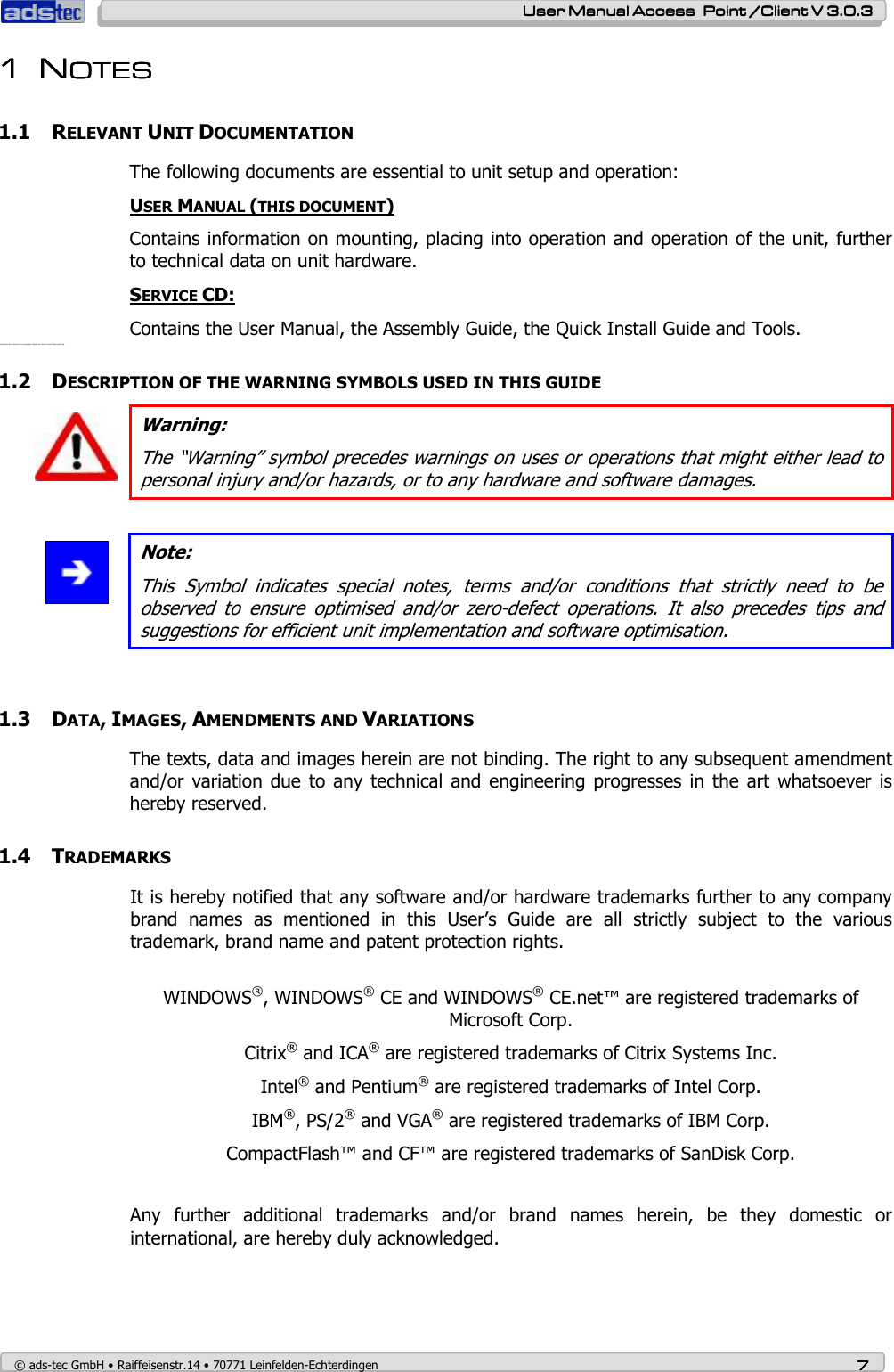    User ManualUser ManualUser ManualUser Manual Access  Point /Client V 3.0.3 Access  Point /Client V 3.0.3 Access  Point /Client V 3.0.3 Access  Point /Client V 3.0.3    © ads-tec GmbH • Raiffeisenstr.14 • 70771 Leinfelden-Echterdingen 7777 1111 NNNNOTESOTESOTESOTES    1.1 RELEVANT UNIT DOCUMENTATION The following documents are essential to unit setup and operation: USER MANUAL (THIS DOCUMENT) Contains information on mounting, placing into operation and operation of the unit, further to technical data on unit hardware. SERVICE CD: Contains the User Manual, the Assembly Guide, the Quick Install Guide and Tools. Contains the Us er Manual, th e Assembly Gui de, the Quick I nstall Guide a nd Tool. 1.2 DESCRIPTION OF THE WARNING SYMBOLS USED IN THIS GUIDE  Warning: The “Warning” symbol precedes warnings on uses or operations that might either lead to personal injury and/or hazards, or to any hardware and software damages.   Note: This  Symbol  indicates  special  notes,  terms  and/or  conditions  that  strictly  need  to  be observed  to  ensure  optimised  and/or  zero-defect  operations.  It  also  precedes  tips  and suggestions for efficient unit implementation and software optimisation.   1.3 DATA, IMAGES, AMENDMENTS AND VARIATIONS The texts, data and images herein are not binding. The right to any subsequent amendment and/or  variation  due to  any technical  and engineering progresses  in the  art whatsoever  is hereby reserved.  1.4 TRADEMARKS  It is hereby notified that any software and/or hardware trademarks further to any company brand  names  as  mentioned  in  this  User’s  Guide  are  all  strictly  subject  to  the  various trademark, brand name and patent protection rights.  WINDOWS®, WINDOWS® CE and WINDOWS® CE.net™ are registered trademarks of Microsoft Corp. Citrix® and ICA® are registered trademarks of Citrix Systems Inc. Intel® and Pentium® are registered trademarks of Intel Corp. IBM®, PS/2® and VGA® are registered trademarks of IBM Corp. CompactFlash™ and CF™ are registered trademarks of SanDisk Corp.  Any  further  additional  trademarks  and/or  brand  names  herein,  be  they  domestic  or international, are hereby duly acknowledged.   