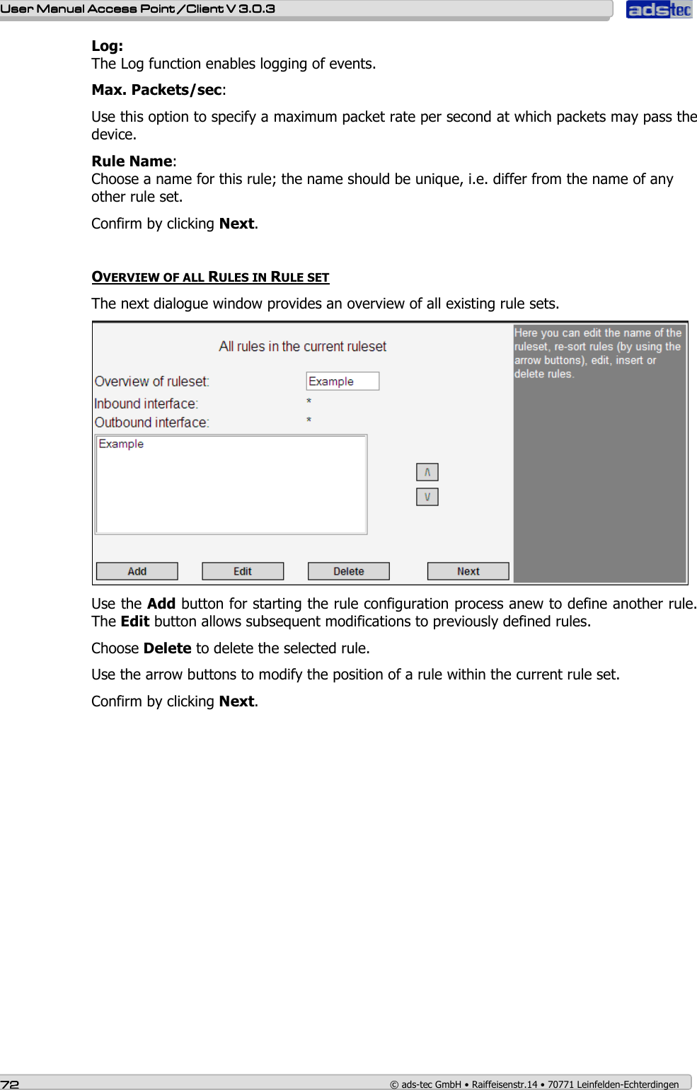    User ManualUser ManualUser ManualUser Manual Access Point /Client Access Point /Client Access Point /Client Access Point /Client V 3.0.3 V 3.0.3 V 3.0.3 V 3.0.3    72727272    © ads-tec GmbH • Raiffeisenstr.14 • 70771 Leinfelden-Echterdingen Log: The Log function enables logging of events. Max. Packets/sec: Use this option to specify a maximum packet rate per second at which packets may pass the device. Rule Name: Choose a name for this rule; the name should be unique, i.e. differ from the name of any other rule set.  Confirm by clicking Next.  OVERVIEW OF ALL RULES IN RULE SET The next dialogue window provides an overview of all existing rule sets.  Use the Add button for starting the rule configuration process anew to define another rule. The Edit button allows subsequent modifications to previously defined rules. Choose Delete to delete the selected rule. Use the arrow buttons to modify the position of a rule within the current rule set. Confirm by clicking Next.   