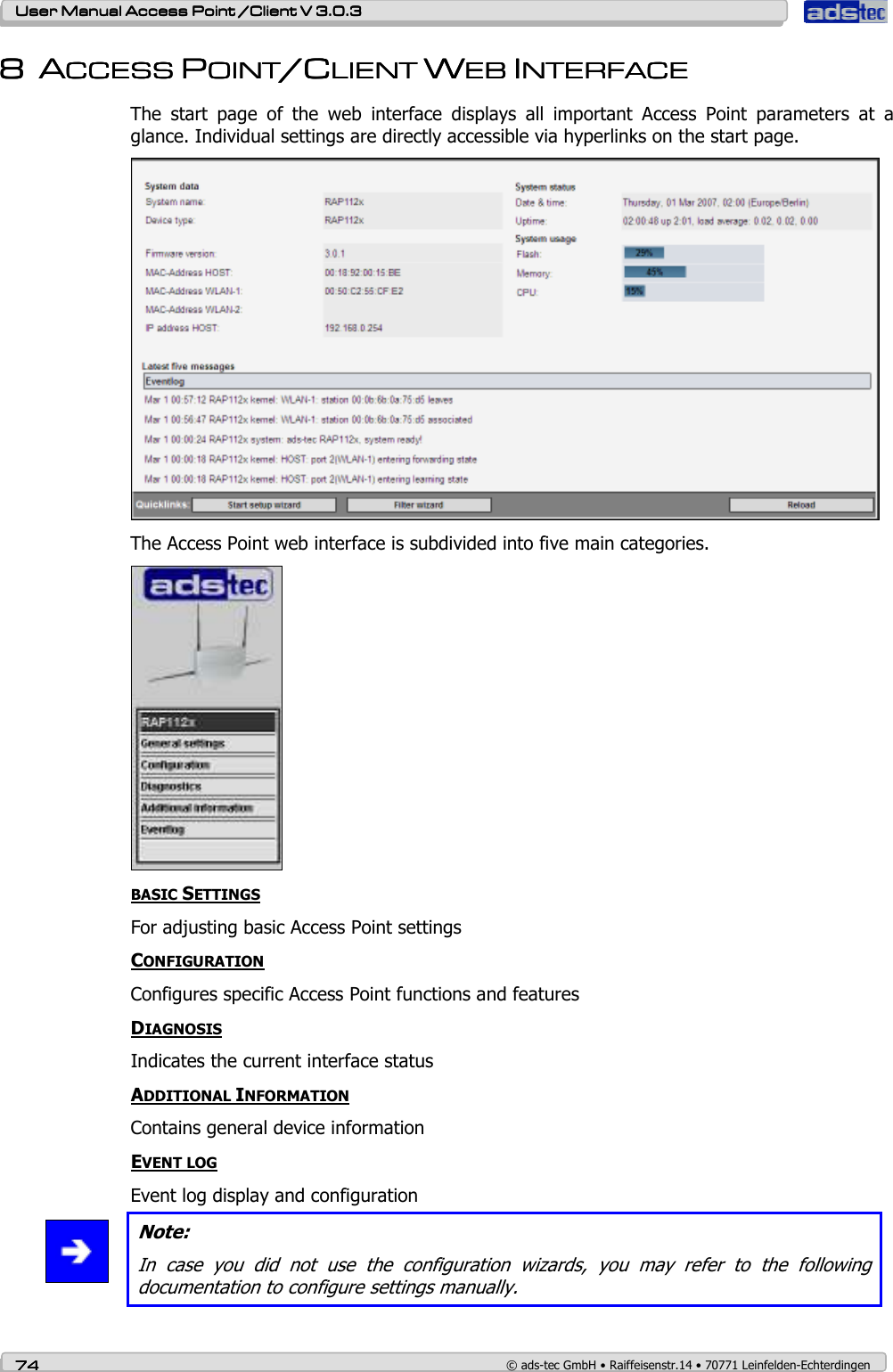    User ManualUser ManualUser ManualUser Manual Access Point /Client Access Point /Client Access Point /Client Access Point /Client V 3.0.3 V 3.0.3 V 3.0.3 V 3.0.3    74747474    © ads-tec GmbH • Raiffeisenstr.14 • 70771 Leinfelden-Echterdingen 8888 AAAACCESS CCESS CCESS CCESS PPPPOINTOINTOINTOINT/C/C/C/CLIENT LIENT LIENT LIENT WWWWEBEBEBEB    IIIINTERFACENTERFACENTERFACENTERFACE        The  start  page  of  the  web  interface  displays  all  important  Access  Point  parameters  at  a glance. Individual settings are directly accessible via hyperlinks on the start page.  The Access Point web interface is subdivided into five main categories.  BASIC SETTINGS For adjusting basic Access Point settings CONFIGURATION Configures specific Access Point functions and features DIAGNOSIS Indicates the current interface status ADDITIONAL INFORMATION Contains general device information EVENT LOG Event log display and configuration  Note: In  case  you  did  not  use  the  configuration  wizards,  you  may  refer  to  the  following documentation to configure settings manually. 