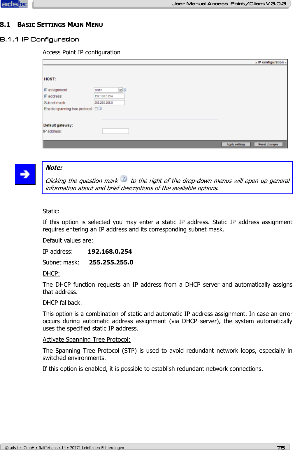    User ManualUser ManualUser ManualUser Manual Access  Point /Client V 3.0.3 Access  Point /Client V 3.0.3 Access  Point /Client V 3.0.3 Access  Point /Client V 3.0.3    © ads-tec GmbH • Raiffeisenstr.14 • 70771 Leinfelden-Echterdingen 75757575 8.1 BASIC SETTINGS MAIN MENU 8.1.18.1.18.1.18.1.1 IPIPIPIP Configuration Configuration Configuration Configuration    Access Point IP configuration    Note: Clicking the question mark   to the right of the drop-down menus will open up general information about and brief descriptions of the available options.  Static: If  this  option  is  selected  you  may  enter  a  static  IP  address.  Static  IP  address  assignment requires entering an IP address and its corresponding subnet mask. Default values are: IP address:    192.168.0.254 Subnet mask:     255.255.255.0 DHCP: The  DHCP  function  requests  an IP  address  from  a DHCP  server  and automatically  assigns that address. DHCP fallback: This option is a combination of static and automatic IP address assignment. In case an error occurs  during  automatic  address  assignment  (via  DHCP  server),  the  system  automatically uses the specified static IP address. Activate Spanning Tree Protocol: The  Spanning  Tree Protocol  (STP) is  used to  avoid redundant  network loops,  especially  in switched environments. If this option is enabled, it is possible to establish redundant network connections. 