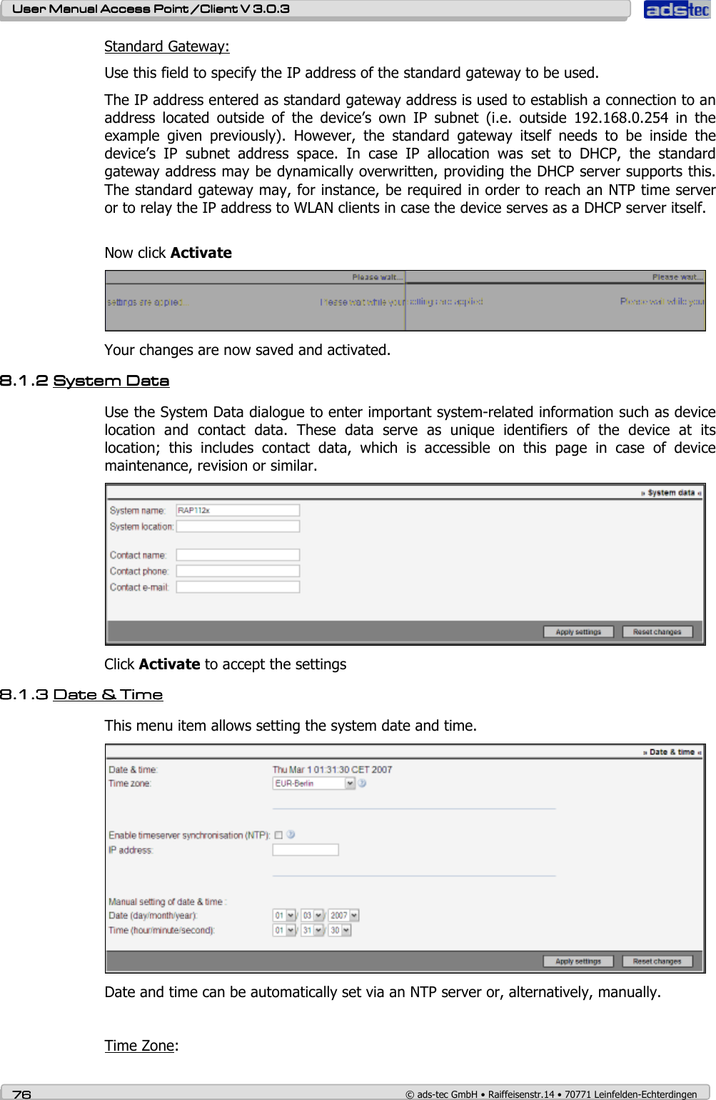   User ManualUser ManualUser ManualUser Manual Access Point /Client Access Point /Client Access Point /Client Access Point /Client V 3.0.3 V 3.0.3 V 3.0.3 V 3.0.3    76767676    © ads-tec GmbH • Raiffeisenstr.14 • 70771 Leinfelden-Echterdingen Standard Gateway: Use this field to specify the IP address of the standard gateway to be used. The IP address entered as standard gateway address is used to establish a connection to an address  located  outside  of  the  device’s  own  IP  subnet  (i.e.  outside  192.168.0.254  in  the example  given  previously).  However,  the  standard  gateway  itself  needs  to  be  inside  the device’s  IP  subnet  address  space.  In  case  IP  allocation  was  set  to  DHCP,  the  standard gateway address may be dynamically overwritten, providing the DHCP server supports this. The standard gateway may, for instance, be required in order to reach an NTP time server or to relay the IP address to WLAN clients in case the device serves as a DHCP server itself.  Now click Activate  Your changes are now saved and activated. 8.1.28.1.28.1.28.1.2 SystemSystemSystemSystem    DDDDatatatataaaa    Use the System Data dialogue to enter important system-related information such as device location  and  contact  data.  These  data  serve  as  unique  identifiers  of  the  device  at  its location;  this  includes  contact  data,  which  is  accessible  on  this  page  in  case  of  device maintenance, revision or similar.  Click Activate to accept the settings  8.1.38.1.38.1.38.1.3 DatDatDatDate e e e &amp;&amp;&amp;&amp; Time Time Time Time    This menu item allows setting the system date and time.  Date and time can be automatically set via an NTP server or, alternatively, manually.   Time Zone: 
