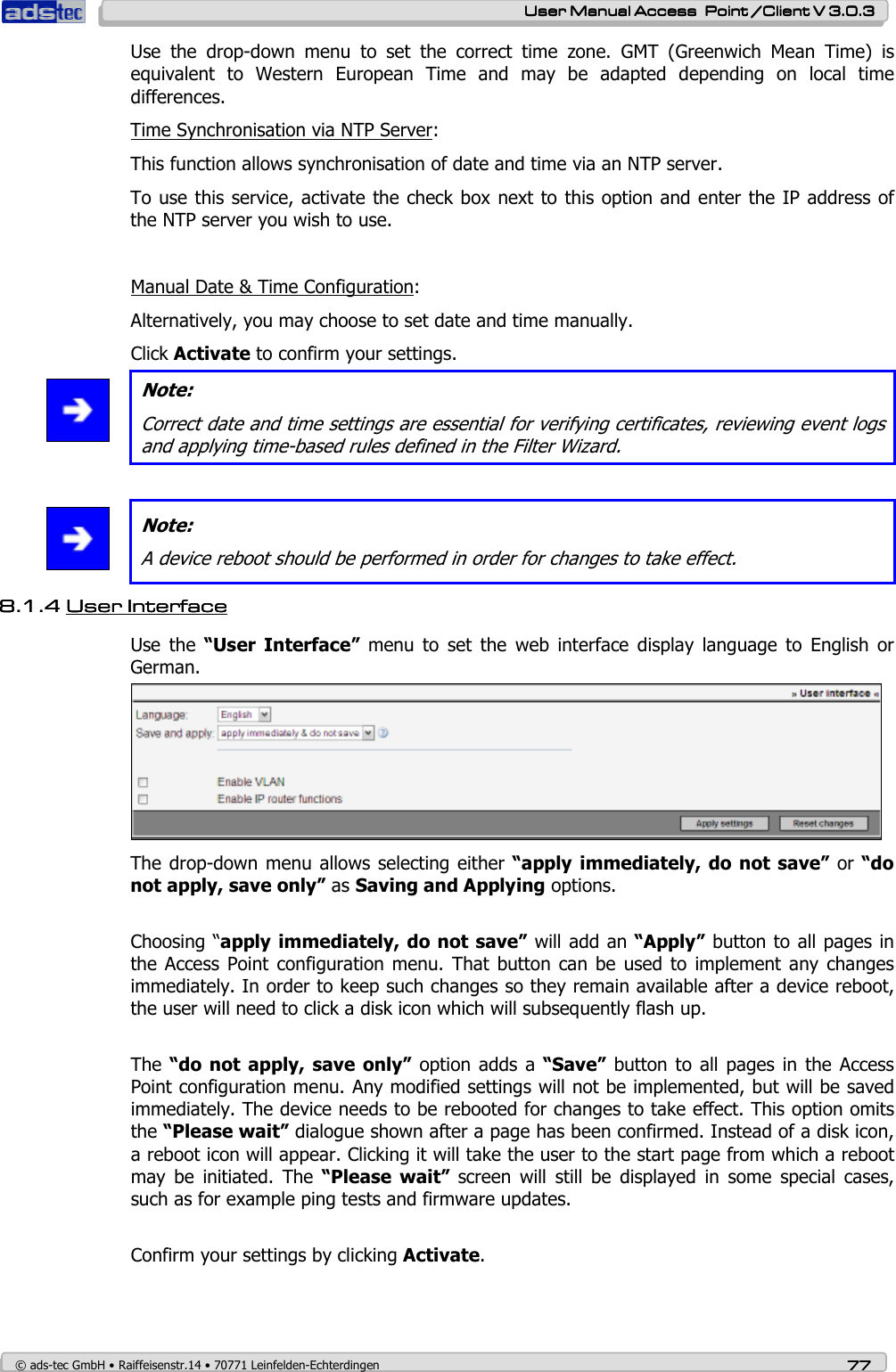    User ManualUser ManualUser ManualUser Manual Access  Point /Client V 3.0.3 Access  Point /Client V 3.0.3 Access  Point /Client V 3.0.3 Access  Point /Client V 3.0.3    © ads-tec GmbH • Raiffeisenstr.14 • 70771 Leinfelden-Echterdingen 77777777 Use  the  drop-down  menu  to  set  the  correct  time  zone.  GMT  (Greenwich  Mean  Time)  is equivalent  to  Western  European  Time  and  may  be  adapted  depending  on  local  time differences. Time Synchronisation via NTP Server: This function allows synchronisation of date and time via an NTP server. To use this service, activate the check box next to this option and enter the IP address of the NTP server you wish to use.    Manual Date &amp; Time Configuration: Alternatively, you may choose to set date and time manually. Click Activate to confirm your settings.  Note: Correct date and time settings are essential for verifying certificates, reviewing event logs and applying time-based rules defined in the Filter Wizard.    Note: A device reboot should be performed in order for changes to take effect. 8.1.48.1.48.1.48.1.4 User InterfaceUser InterfaceUser InterfaceUser Interface        Use  the  “User  Interface”  menu  to  set  the  web  interface  display  language  to  English  or German.  The drop-down menu allows selecting  either “apply  immediately,  do  not save”  or  “do not apply, save only” as Saving and Applying options.  Choosing “apply immediately, do not save” will add an “Apply” button to all pages in the Access Point  configuration  menu.  That button can be  used to implement  any  changes immediately. In order to keep such changes so they remain available after a device reboot, the user will need to click a disk icon which will subsequently flash up.  The “do  not apply,  save  only” option  adds a  “Save”  button to  all pages  in the  Access Point configuration menu. Any modified settings will not be implemented, but will be saved immediately. The device needs to be rebooted for changes to take effect. This option omits the “Please wait” dialogue shown after a page has been confirmed. Instead of a disk icon, a reboot icon will appear. Clicking it will take the user to the start page from which a reboot may  be  initiated.  The  “Please  wait”  screen  will  still  be  displayed  in  some  special  cases, such as for example ping tests and firmware updates.  Confirm your settings by clicking Activate. 