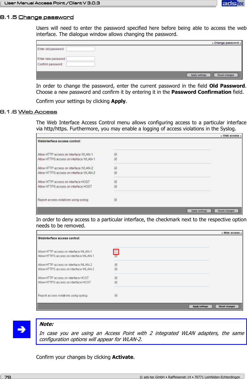    User ManualUser ManualUser ManualUser Manual Access Point /Client Access Point /Client Access Point /Client Access Point /Client V 3.0.3 V 3.0.3 V 3.0.3 V 3.0.3    78787878    © ads-tec GmbH • Raiffeisenstr.14 • 70771 Leinfelden-Echterdingen 8.1.58.1.58.1.58.1.5 ChaChaChaChannnnge passwordge passwordge passwordge password    Users will  need to  enter the  password  specified here  before being  able to  access  the  web interface. The dialogue window allows changing the password.   In order to  change the password, enter  the current  password in  the field Old  Password. Choose a new password and confirm it by entering it in the Password Confirmation field. Confirm your settings by clicking Apply. 8.1.68.1.68.1.68.1.6 WebWebWebWeb Access Access Access Access    The Web Interface  Access Control menu allows configuring access to  a particular interface via http/https. Furthermore, you may enable a logging of access violations in the Syslog.  In order to deny access to a particular interface, the checkmark next to the respective option needs to be removed.    Note: In  case  you  are  using  an  Access  Point  with  2  integrated  WLAN  adapters,  the  same configuration options will appear for WLAN-2.  Confirm your changes by clicking Activate. 