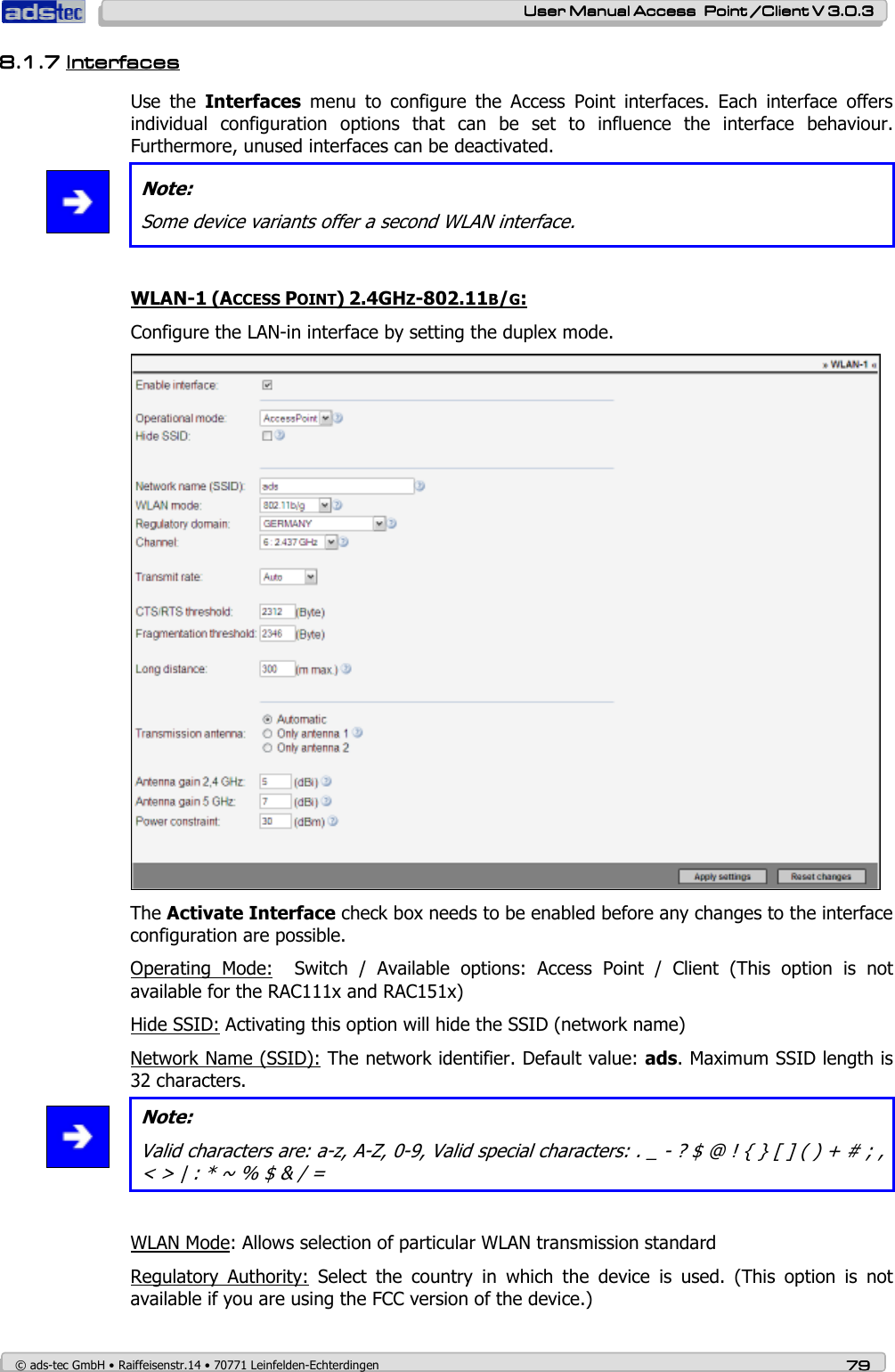   User ManualUser ManualUser ManualUser Manual Access  Point /Client V 3.0.3 Access  Point /Client V 3.0.3 Access  Point /Client V 3.0.3 Access  Point /Client V 3.0.3    © ads-tec GmbH • Raiffeisenstr.14 • 70771 Leinfelden-Echterdingen 79797979 8.1.78.1.78.1.78.1.7 InterfacesInterfacesInterfacesInterfaces    Use  the  Interfaces  menu  to  configure  the  Access  Point  interfaces.  Each  interface  offers individual  configuration  options  that  can  be  set  to  influence  the  interface  behaviour. Furthermore, unused interfaces can be deactivated.  Note: Some device variants offer a second WLAN interface.  WLAN-1 (ACCESS POINT) 2.4GHZ-802.11B/G: Configure the LAN-in interface by setting the duplex mode.  The Activate Interface check box needs to be enabled before any changes to the interface configuration are possible. Operating  Mode:    Switch  /  Available  options:  Access  Point  /  Client  (This  option  is  not available for the RAC111x and RAC151x) Hide SSID: Activating this option will hide the SSID (network name) Network Name (SSID): The network identifier. Default value: ads. Maximum SSID length is 32 characters.   Note: Valid characters are: a-z, A-Z, 0-9, Valid special characters: . _ - ? $ @ ! { } [ ] ( ) + # ; , &lt; &gt; | : * ~ % $ &amp; / =  WLAN Mode: Allows selection of particular WLAN transmission standard Regulatory  Authority:  Select  the  country  in  which  the  device  is  used.  (This  option  is  not available if you are using the FCC version of the device.) 