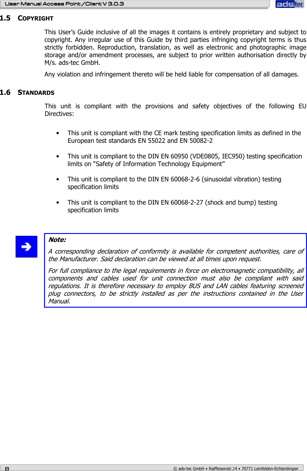    User ManualUser ManualUser ManualUser Manual Access Point /Client Access Point /Client Access Point /Client Access Point /Client V 3.0.3 V 3.0.3 V 3.0.3 V 3.0.3    8888    © ads-tec GmbH • Raiffeisenstr.14 • 70771 Leinfelden-Echterdingen 1.5 COPYRIGHT This User’s Guide inclusive of all the images it contains is entirely proprietary and subject to copyright. Any irregular use of this Guide by third parties infringing copyright terms is thus strictly  forbidden.  Reproduction,  translation,  as  well  as  electronic  and  photographic  image storage and/or amendment processes, are subject to prior written authorisation directly by M/s. ads-tec GmbH.  Any violation and infringement thereto will be held liable for compensation of all damages.  1.6 STANDARDS This  unit  is  compliant  with  the  provisions  and  safety  objectives  of  the  following  EU Directives:  • This unit is compliant with the CE mark testing specification limits as defined in the European test standards EN 55022 and EN 50082-2  • This unit is compliant to the DIN EN 60950 (VDE0805, IEC950) testing specification limits on “Safety of Information Technology Equipment”  • This unit is compliant to the DIN EN 60068-2-6 (sinusoidal vibration) testing specification limits  • This unit is compliant to the DIN EN 60068-2-27 (shock and bump) testing specification limits    Note: A corresponding  declaration  of conformity is  available  for competent authorities,  care of the Manufacturer. Said declaration can be viewed at all times upon request. For full compliance to the legal requirements in force on electromagnetic compatibility, all components  and  cables  used  for  unit  connection  must  also  be  compliant  with  said regulations.  It is  therefore  necessary to employ BUS  and LAN  cables featuring  screened plug  connectors,  to  be  strictly  installed  as  per  the  instructions  contained  in  the  User Manual.   