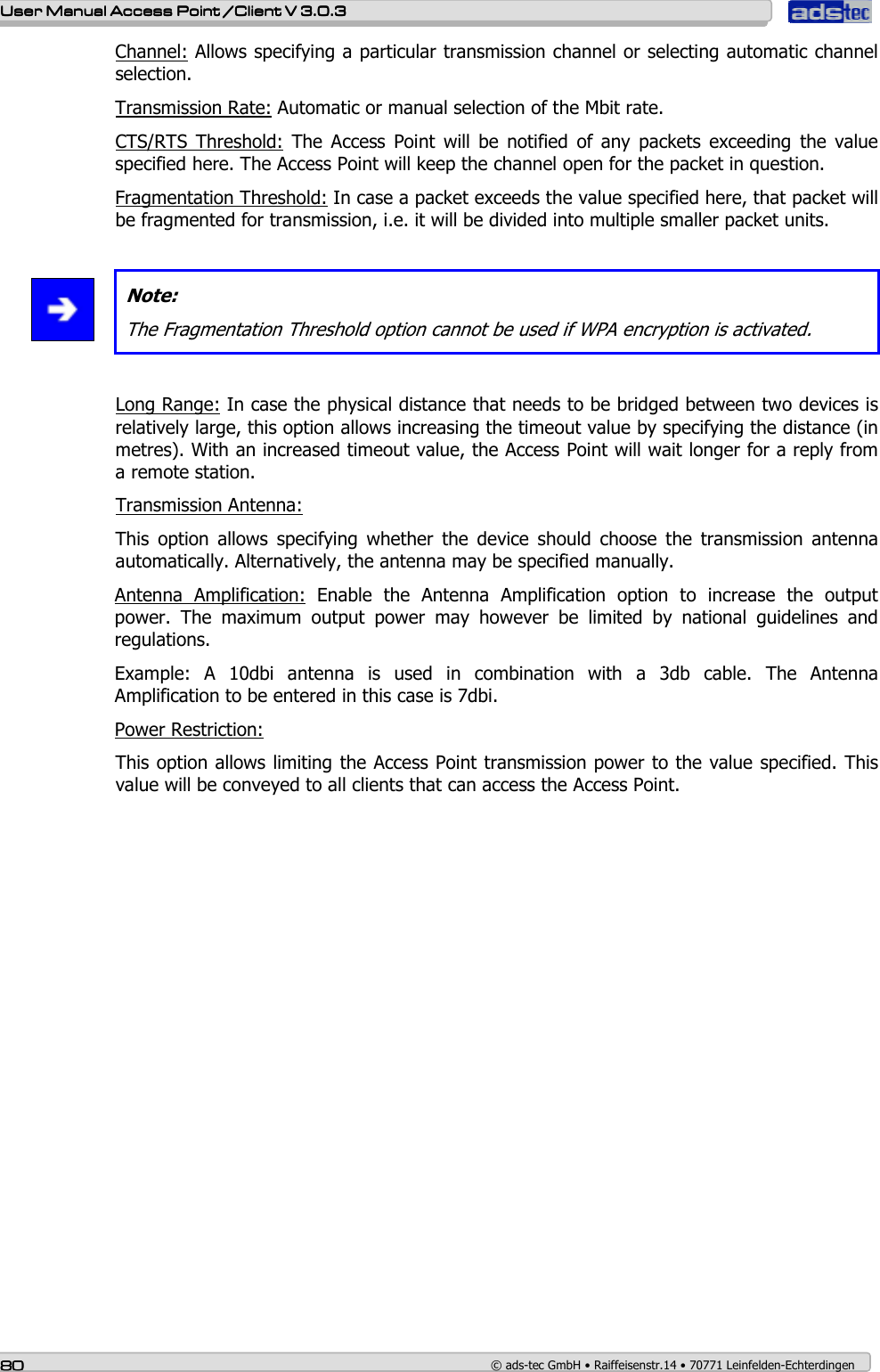    User ManualUser ManualUser ManualUser Manual Access Point /Client Access Point /Client Access Point /Client Access Point /Client V 3.0.3 V 3.0.3 V 3.0.3 V 3.0.3    80808080    © ads-tec GmbH • Raiffeisenstr.14 • 70771 Leinfelden-Echterdingen Channel: Allows specifying a particular transmission channel or selecting automatic channel selection. Transmission Rate: Automatic or manual selection of the Mbit rate. CTS/RTS  Threshold:  The  Access  Point  will  be  notified  of  any  packets  exceeding  the  value specified here. The Access Point will keep the channel open for the packet in question. Fragmentation Threshold: In case a packet exceeds the value specified here, that packet will be fragmented for transmission, i.e. it will be divided into multiple smaller packet units.    Note: The Fragmentation Threshold option cannot be used if WPA encryption is activated.     Long Range: In case the physical distance that needs to be bridged between two devices is relatively large, this option allows increasing the timeout value by specifying the distance (in metres). With an increased timeout value, the Access Point will wait longer for a reply from a remote station.      Transmission Antenna:  This  option  allows  specifying  whether  the  device  should  choose  the  transmission  antenna automatically. Alternatively, the antenna may be specified manually. Antenna  Amplification:  Enable  the  Antenna  Amplification  option  to  increase  the  output power.  The  maximum  output  power  may  however  be  limited  by  national  guidelines  and regulations. Example:  A  10dbi  antenna  is  used  in  combination  with  a  3db  cable.  The  Antenna Amplification to be entered in this case is 7dbi. Power Restriction:  This option allows limiting the Access Point transmission power to the value specified. This value will be conveyed to all clients that can access the Access Point.  