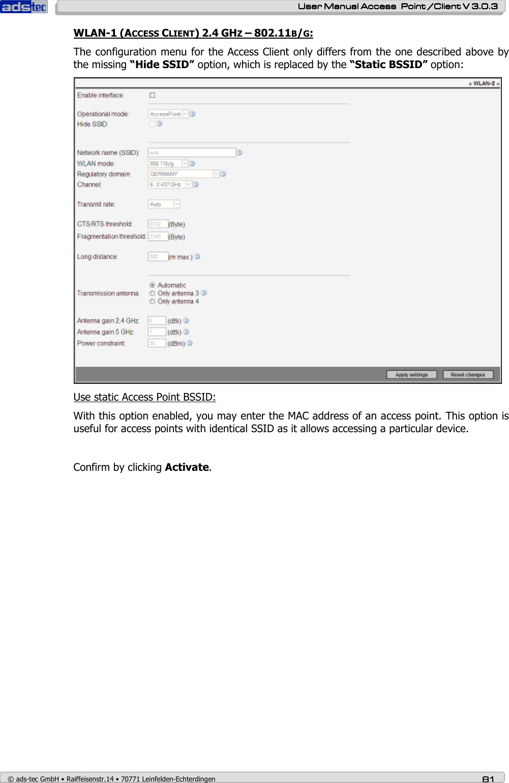    User ManualUser ManualUser ManualUser Manual Access  Point /Client V 3.0.3 Access  Point /Client V 3.0.3 Access  Point /Client V 3.0.3 Access  Point /Client V 3.0.3    © ads-tec GmbH • Raiffeisenstr.14 • 70771 Leinfelden-Echterdingen 81818181 WLAN-1 (ACCESS CLIENT) 2.4 GHZ – 802.11B/G: The configuration menu for the Access Client only differs from the one described above by the missing “Hide SSID” option, which is replaced by the “Static BSSID” option:  Use static Access Point BSSID:  With this option enabled, you may enter the MAC address of an access point. This option is useful for access points with identical SSID as it allows accessing a particular device.   Confirm by clicking Activate. 